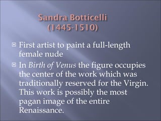 First artist to paint a full-length female nude In  Birth of Venus  the figure occupies the center of the work which was traditionally reserved for the Virgin.  This work is possibly the most pagan image of the entire Renaissance. 
