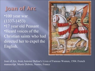 Joan of Arc, from Antoine Dufour's Lives of Famous Women, 1504. French manuscript. Musée Dobrée, Nantes, France 100 year war (1337-1453) 17 year old Peasant Heard voices of the Christian saints who had directed her to expel the English. 