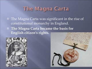 The Magna Carta was significant in the rise of constitutional monarchy in England. The Magna Carta became the basis for English citizen's rights. 