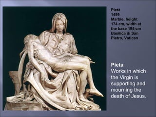 Pietà 1499 Marble, height 174 cm, width at the base 195 cm Basilica di San Pietro, Vatican Pieta Works in which the Virgin is supporting and mourning the death of Jesus. 