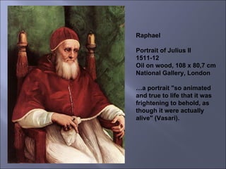 Raphael Portrait of Julius II 1511-12 Oil on wood, 108 x 80,7 cm National Gallery, London … a portrait "so animated and true to life that it was frightening to behold, as though it were actually alive" (Vasari). 