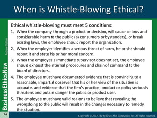 When is Whistle-Blowing Ethical?Ethical whistle-blowing must meet 5 conditions:1.	When the company, through a product or decision, will cause serious and considerable harm to the public (as consumers or bystanders), or break existing laws, the employee should report the organization.2.	When the employee identifies a serious threat of harm, he or she should report it and state his or her moral concern.3.	When the employee’s immediate supervisor does not act, the employee should exhaust the internal procedures and chain of command to the board of directors.4.	The employee must have documented evidence that is convincing to a reasonable, impartial observer that his or her view of the situation is accurate, and evidence that the firm’s practice, product or policy seriously threatens and puts in danger the public or product user.5.	The employee must have valid reasons to believe that revealing the wrongdoing to the public will result in the changes necessary to remedy the situation. 7-4