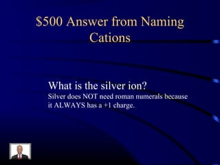 $500 Answer from Naming
Cations
What is the silver ion?
Silver does NOT need roman numerals because
it ALWAYS has a +1 charge.
 