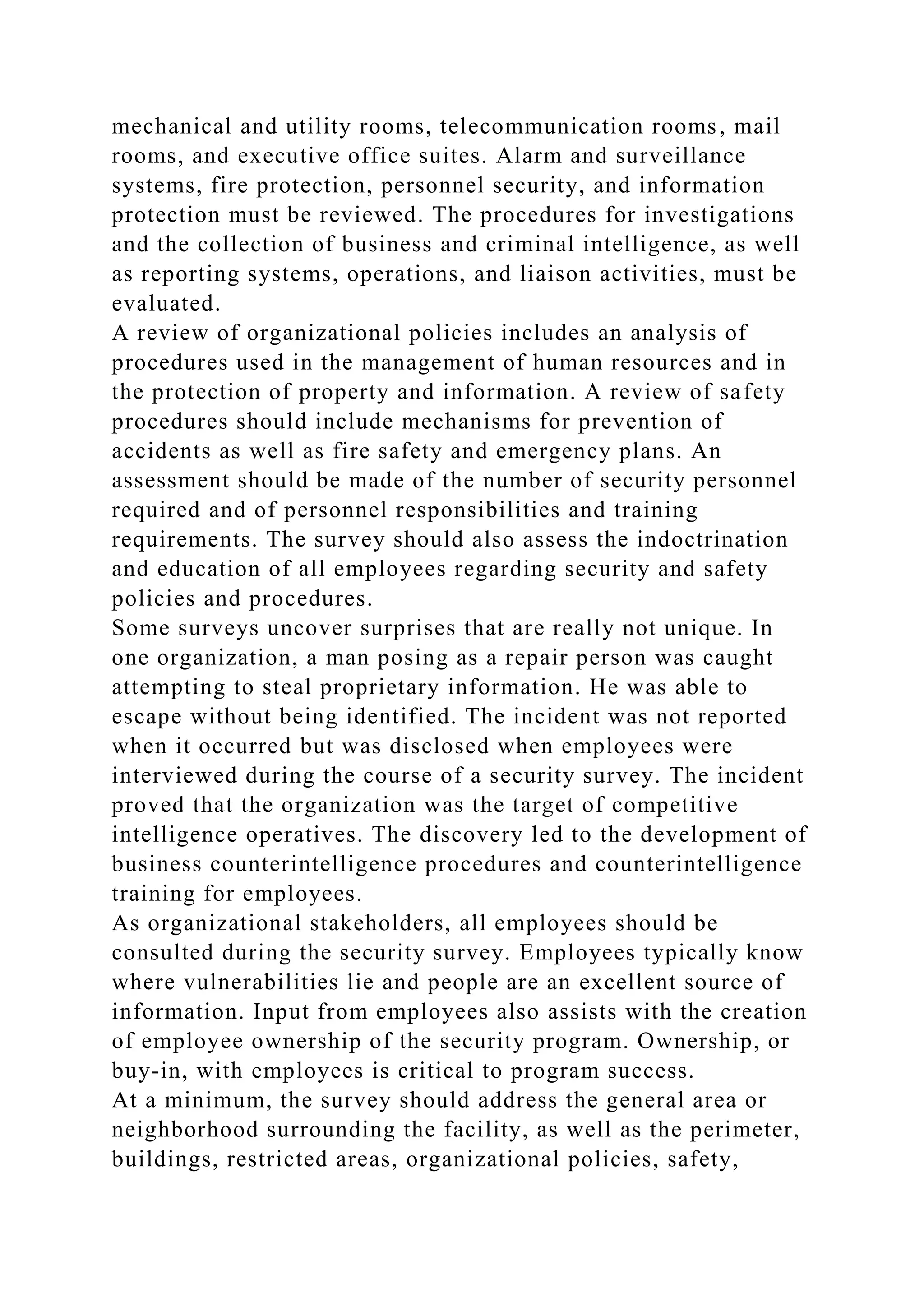mechanical and utility rooms, telecommunication rooms, mail
rooms, and executive office suites. Alarm and surveillance
systems, fire protection, personnel security, and information
protection must be reviewed. The procedures for investigations
and the collection of business and criminal intelligence, as well
as reporting systems, operations, and liaison activities, must be
evaluated.
A review of organizational policies includes an analysis of
procedures used in the management of human resources and in
the protection of property and information. A review of safety
procedures should include mechanisms for prevention of
accidents as well as fire safety and emergency plans. An
assessment should be made of the number of security personnel
required and of personnel responsibilities and training
requirements. The survey should also assess the indoctrination
and education of all employees regarding security and safety
policies and procedures.
Some surveys uncover surprises that are really not unique. In
one organization, a man posing as a repair person was caught
attempting to steal proprietary information. He was able to
escape without being identified. The incident was not reported
when it occurred but was disclosed when employees were
interviewed during the course of a security survey. The incident
proved that the organization was the target of competitive
intelligence operatives. The discovery led to the development of
business counterintelligence procedures and counterintelligence
training for employees.
As organizational stakeholders, all employees should be
consulted during the security survey. Employees typically know
where vulnerabilities lie and people are an excellent source of
information. Input from employees also assists with the creation
of employee ownership of the security program. Ownership, or
buy-in, with employees is critical to program success.
At a minimum, the survey should address the general area or
neighborhood surrounding the facility, as well as the perimeter,
buildings, restricted areas, organizational policies, safety,
 