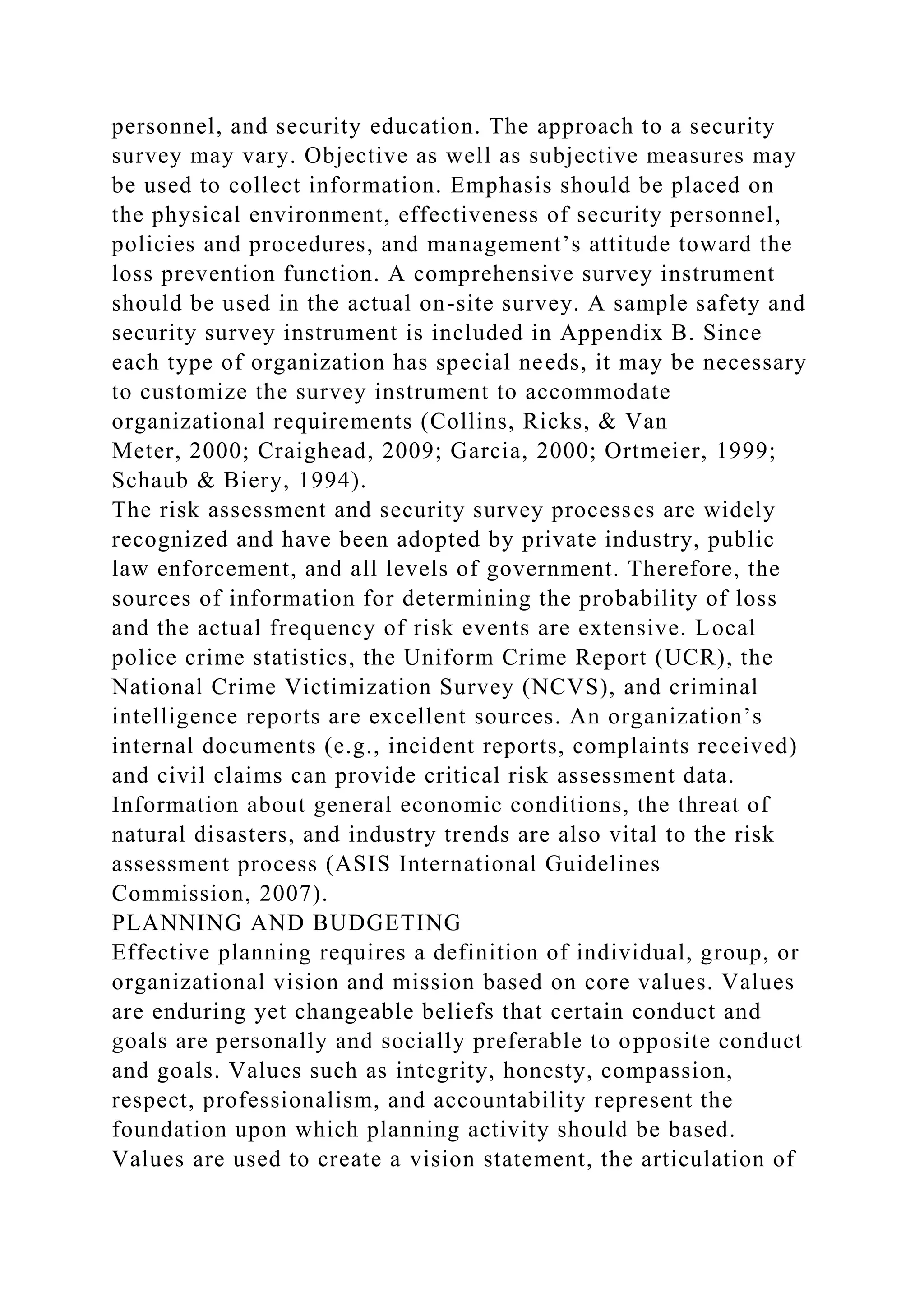 personnel, and security education. The approach to a security
survey may vary. Objective as well as subjective measures may
be used to collect information. Emphasis should be placed on
the physical environment, effectiveness of security personnel,
policies and procedures, and management’s attitude toward the
loss prevention function. A comprehensive survey instrument
should be used in the actual on-site survey. A sample safety and
security survey instrument is included in Appendix B. Since
each type of organization has special needs, it may be necessary
to customize the survey instrument to accommodate
organizational requirements (Collins, Ricks, & Van
Meter, 2000; Craighead, 2009; Garcia, 2000; Ortmeier, 1999;
Schaub & Biery, 1994).
The risk assessment and security survey processes are widely
recognized and have been adopted by private industry, public
law enforcement, and all levels of government. Therefore, the
sources of information for determining the probability of loss
and the actual frequency of risk events are extensive. Local
police crime statistics, the Uniform Crime Report (UCR), the
National Crime Victimization Survey (NCVS), and criminal
intelligence reports are excellent sources. An organization’s
internal documents (e.g., incident reports, complaints received)
and civil claims can provide critical risk assessment data.
Information about general economic conditions, the threat of
natural disasters, and industry trends are also vital to the risk
assessment process (ASIS International Guidelines
Commission, 2007).
PLANNING AND BUDGETING
Effective planning requires a definition of individual, group, or
organizational vision and mission based on core values. Values
are enduring yet changeable beliefs that certain conduct and
goals are personally and socially preferable to opposite conduct
and goals. Values such as integrity, honesty, compassion,
respect, professionalism, and accountability represent the
foundation upon which planning activity should be based.
Values are used to create a vision statement, the articulation of
 