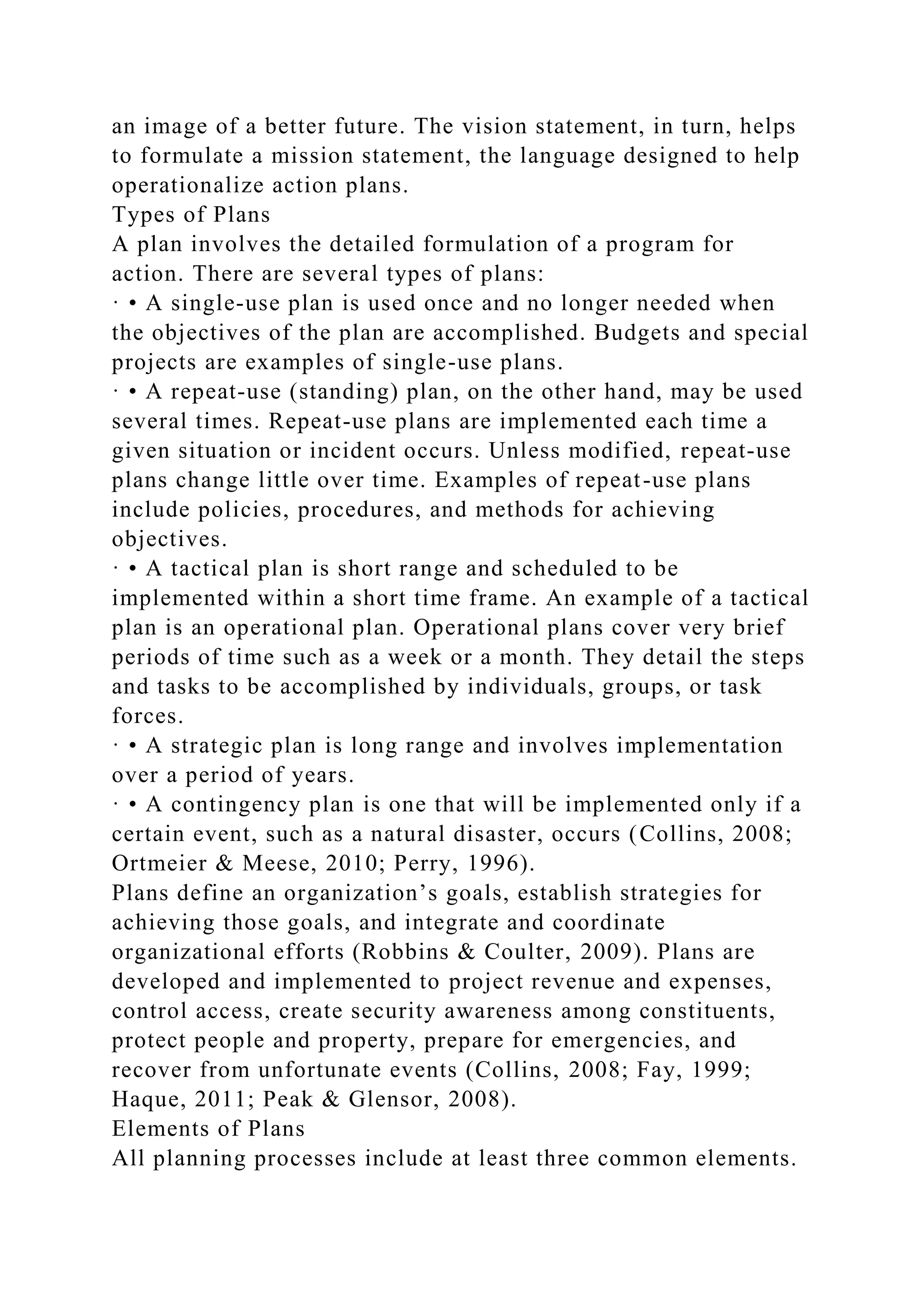 an image of a better future. The vision statement, in turn, helps
to formulate a mission statement, the language designed to help
operationalize action plans.
Types of Plans
A plan involves the detailed formulation of a program for
action. There are several types of plans:
· • A single-use plan is used once and no longer needed when
the objectives of the plan are accomplished. Budgets and special
projects are examples of single-use plans.
· • A repeat-use (standing) plan, on the other hand, may be used
several times. Repeat-use plans are implemented each time a
given situation or incident occurs. Unless modified, repeat-use
plans change little over time. Examples of repeat-use plans
include policies, procedures, and methods for achieving
objectives.
· • A tactical plan is short range and scheduled to be
implemented within a short time frame. An example of a tactical
plan is an operational plan. Operational plans cover very brief
periods of time such as a week or a month. They detail the steps
and tasks to be accomplished by individuals, groups, or task
forces.
· • A strategic plan is long range and involves implementation
over a period of years.
· • A contingency plan is one that will be implemented only if a
certain event, such as a natural disaster, occurs (Collins, 2008;
Ortmeier & Meese, 2010; Perry, 1996).
Plans define an organization’s goals, establish strategies for
achieving those goals, and integrate and coordinate
organizational efforts (Robbins & Coulter, 2009). Plans are
developed and implemented to project revenue and expenses,
control access, create security awareness among constituents,
protect people and property, prepare for emergencies, and
recover from unfortunate events (Collins, 2008; Fay, 1999;
Haque, 2011; Peak & Glensor, 2008).
Elements of Plans
All planning processes include at least three common elements.
 