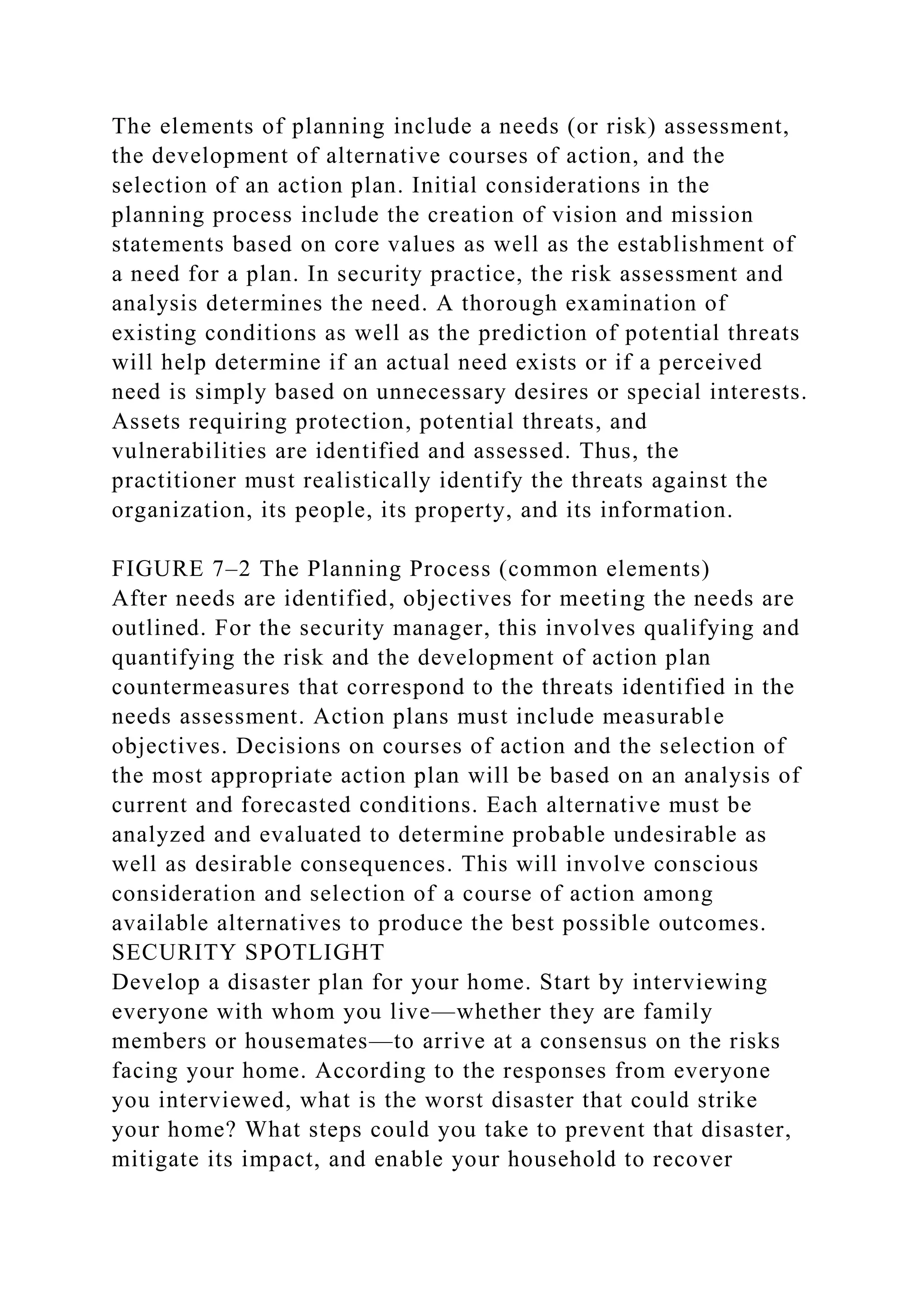 The elements of planning include a needs (or risk) assessment,
the development of alternative courses of action, and the
selection of an action plan. Initial considerations in the
planning process include the creation of vision and mission
statements based on core values as well as the establishment of
a need for a plan. In security practice, the risk assessment and
analysis determines the need. A thorough examination of
existing conditions as well as the prediction of potential threats
will help determine if an actual need exists or if a perceived
need is simply based on unnecessary desires or special interests.
Assets requiring protection, potential threats, and
vulnerabilities are identified and assessed. Thus, the
practitioner must realistically identify the threats against the
organization, its people, its property, and its information.
FIGURE 7–2 The Planning Process (common elements)
After needs are identified, objectives for meeting the needs are
outlined. For the security manager, this involves qualifying and
quantifying the risk and the development of action plan
countermeasures that correspond to the threats identified in the
needs assessment. Action plans must include measurable
objectives. Decisions on courses of action and the selection of
the most appropriate action plan will be based on an analysis of
current and forecasted conditions. Each alternative must be
analyzed and evaluated to determine probable undesirable as
well as desirable consequences. This will involve conscious
consideration and selection of a course of action among
available alternatives to produce the best possible outcomes.
SECURITY SPOTLIGHT
Develop a disaster plan for your home. Start by interviewing
everyone with whom you live—whether they are family
members or housemates—to arrive at a consensus on the risks
facing your home. According to the responses from everyone
you interviewed, what is the worst disaster that could strike
your home? What steps could you take to prevent that disaster,
mitigate its impact, and enable your household to recover
 