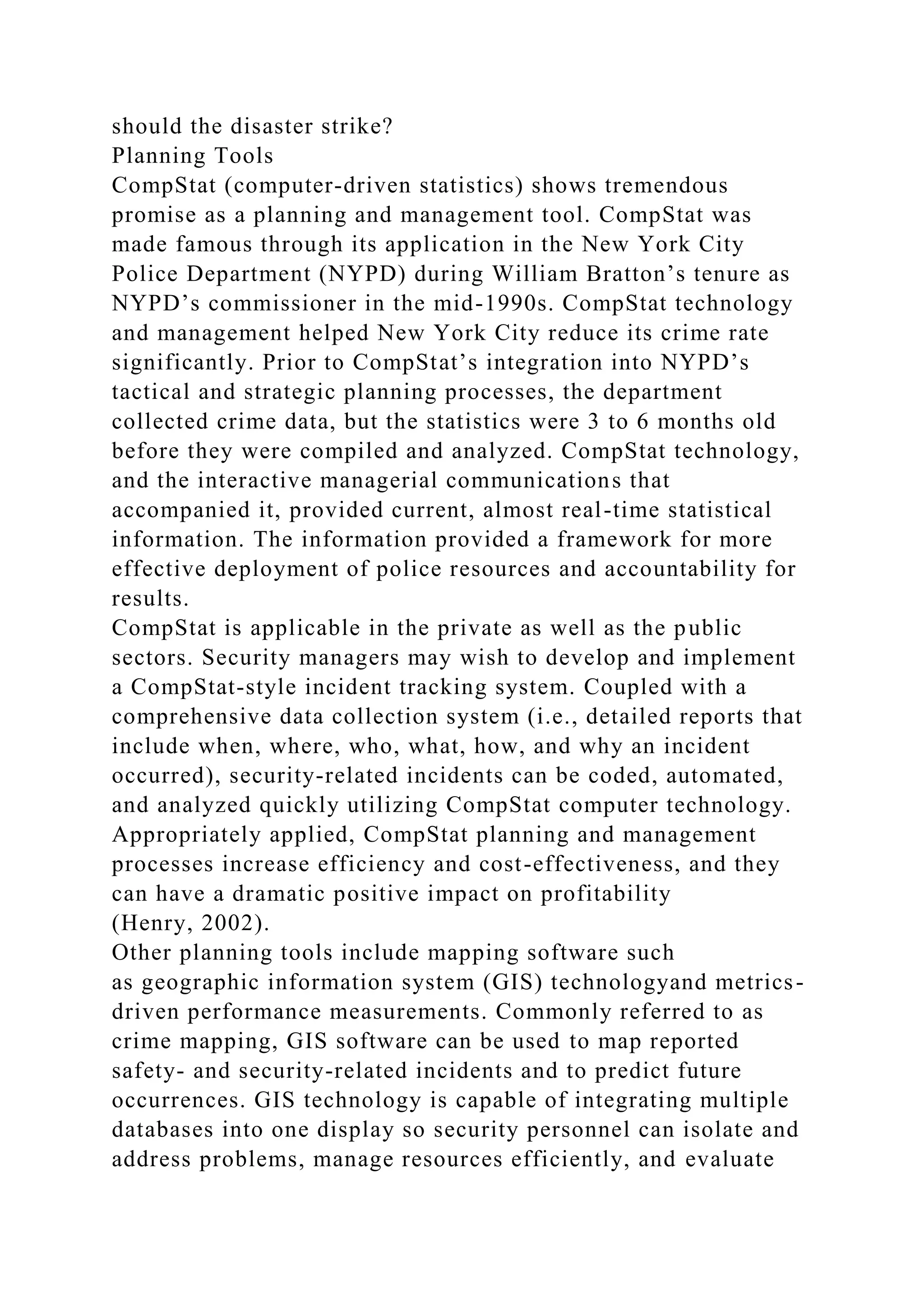should the disaster strike?
Planning Tools
CompStat (computer-driven statistics) shows tremendous
promise as a planning and management tool. CompStat was
made famous through its application in the New York City
Police Department (NYPD) during William Bratton’s tenure as
NYPD’s commissioner in the mid-1990s. CompStat technology
and management helped New York City reduce its crime rate
significantly. Prior to CompStat’s integration into NYPD’s
tactical and strategic planning processes, the department
collected crime data, but the statistics were 3 to 6 months old
before they were compiled and analyzed. CompStat technology,
and the interactive managerial communications that
accompanied it, provided current, almost real-time statistical
information. The information provided a framework for more
effective deployment of police resources and accountability for
results.
CompStat is applicable in the private as well as the public
sectors. Security managers may wish to develop and implement
a CompStat-style incident tracking system. Coupled with a
comprehensive data collection system (i.e., detailed reports that
include when, where, who, what, how, and why an incident
occurred), security-related incidents can be coded, automated,
and analyzed quickly utilizing CompStat computer technology.
Appropriately applied, CompStat planning and management
processes increase efficiency and cost-effectiveness, and they
can have a dramatic positive impact on profitability
(Henry, 2002).
Other planning tools include mapping software such
as geographic information system (GIS) technologyand metrics-
driven performance measurements. Commonly referred to as
crime mapping, GIS software can be used to map reported
safety- and security-related incidents and to predict future
occurrences. GIS technology is capable of integrating multiple
databases into one display so security personnel can isolate and
address problems, manage resources efficiently, and evaluate
 