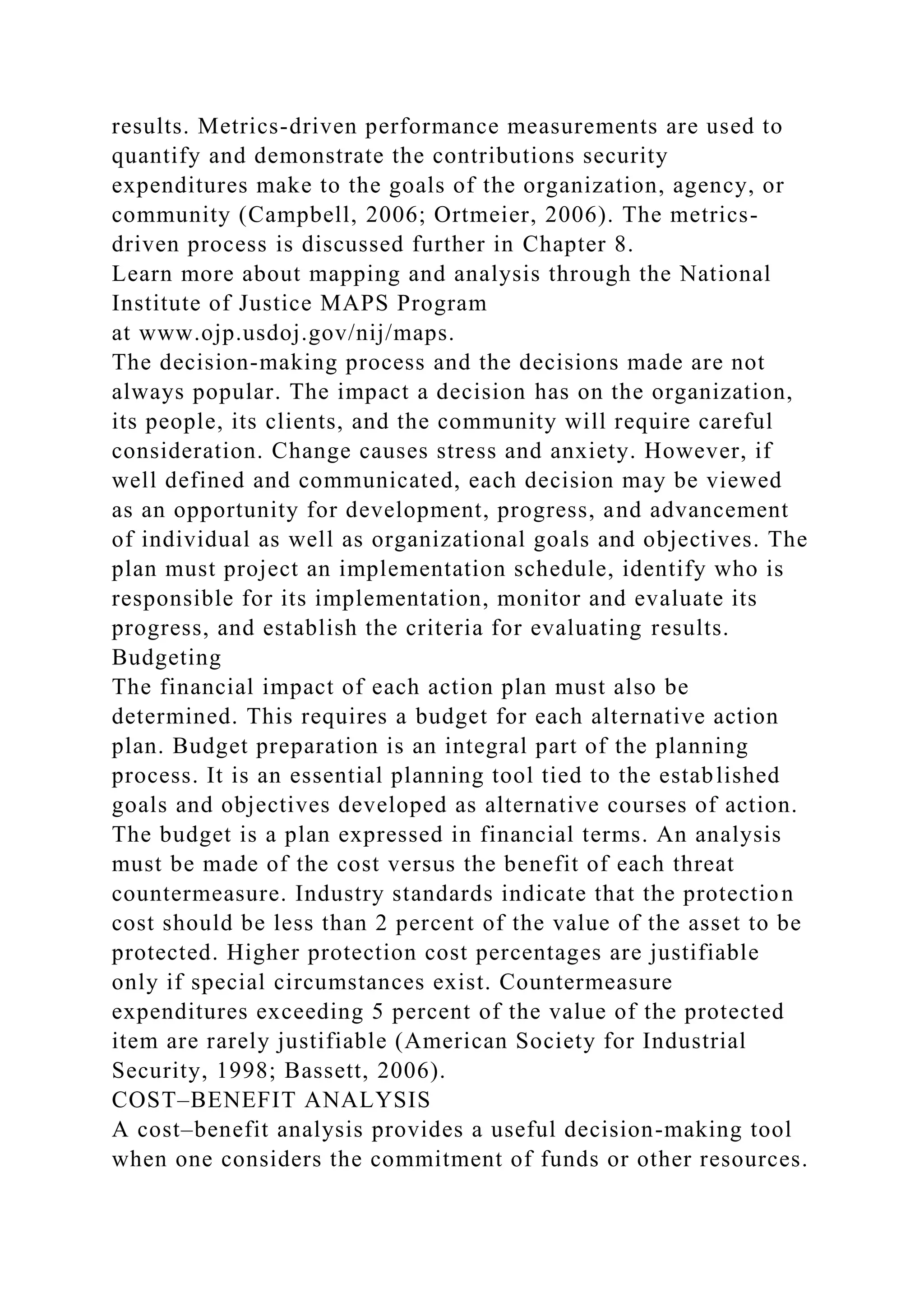 results. Metrics-driven performance measurements are used to
quantify and demonstrate the contributions security
expenditures make to the goals of the organization, agency, or
community (Campbell, 2006; Ortmeier, 2006). The metrics-
driven process is discussed further in Chapter 8.
Learn more about mapping and analysis through the National
Institute of Justice MAPS Program
at www.ojp.usdoj.gov/nij/maps.
The decision-making process and the decisions made are not
always popular. The impact a decision has on the organization,
its people, its clients, and the community will require careful
consideration. Change causes stress and anxiety. However, if
well defined and communicated, each decision may be viewed
as an opportunity for development, progress, and advancement
of individual as well as organizational goals and objectives. The
plan must project an implementation schedule, identify who is
responsible for its implementation, monitor and evaluate its
progress, and establish the criteria for evaluating results.
Budgeting
The financial impact of each action plan must also be
determined. This requires a budget for each alternative action
plan. Budget preparation is an integral part of the planning
process. It is an essential planning tool tied to the established
goals and objectives developed as alternative courses of action.
The budget is a plan expressed in financial terms. An analysis
must be made of the cost versus the benefit of each threat
countermeasure. Industry standards indicate that the protection
cost should be less than 2 percent of the value of the asset to be
protected. Higher protection cost percentages are justifiable
only if special circumstances exist. Countermeasure
expenditures exceeding 5 percent of the value of the protected
item are rarely justifiable (American Society for Industrial
Security, 1998; Bassett, 2006).
COST–BENEFIT ANALYSIS
A cost–benefit analysis provides a useful decision-making tool
when one considers the commitment of funds or other resources.
 