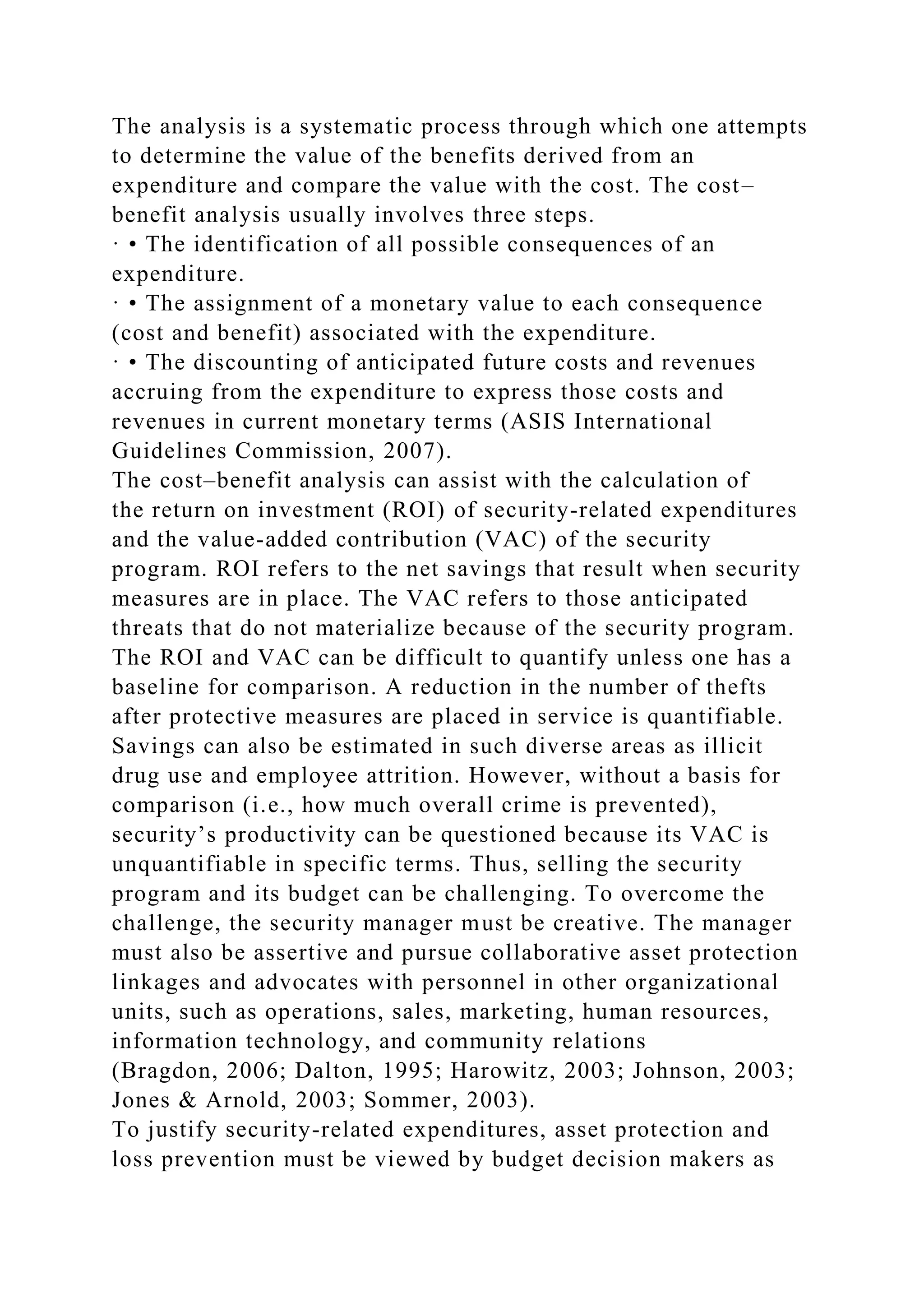 The analysis is a systematic process through which one attempts
to determine the value of the benefits derived from an
expenditure and compare the value with the cost. The cost–
benefit analysis usually involves three steps.
· • The identification of all possible consequences of an
expenditure.
· • The assignment of a monetary value to each consequence
(cost and benefit) associated with the expenditure.
· • The discounting of anticipated future costs and revenues
accruing from the expenditure to express those costs and
revenues in current monetary terms (ASIS International
Guidelines Commission, 2007).
The cost–benefit analysis can assist with the calculation of
the return on investment (ROI) of security-related expenditures
and the value-added contribution (VAC) of the security
program. ROI refers to the net savings that result when security
measures are in place. The VAC refers to those anticipated
threats that do not materialize because of the security program.
The ROI and VAC can be difficult to quantify unless one has a
baseline for comparison. A reduction in the number of thefts
after protective measures are placed in service is quantifiable.
Savings can also be estimated in such diverse areas as illicit
drug use and employee attrition. However, without a basis for
comparison (i.e., how much overall crime is prevented),
security’s productivity can be questioned because its VAC is
unquantifiable in specific terms. Thus, selling the security
program and its budget can be challenging. To overcome the
challenge, the security manager must be creative. The manager
must also be assertive and pursue collaborative asset protection
linkages and advocates with personnel in other organizational
units, such as operations, sales, marketing, human resources,
information technology, and community relations
(Bragdon, 2006; Dalton, 1995; Harowitz, 2003; Johnson, 2003;
Jones & Arnold, 2003; Sommer, 2003).
To justify security-related expenditures, asset protection and
loss prevention must be viewed by budget decision makers as
 