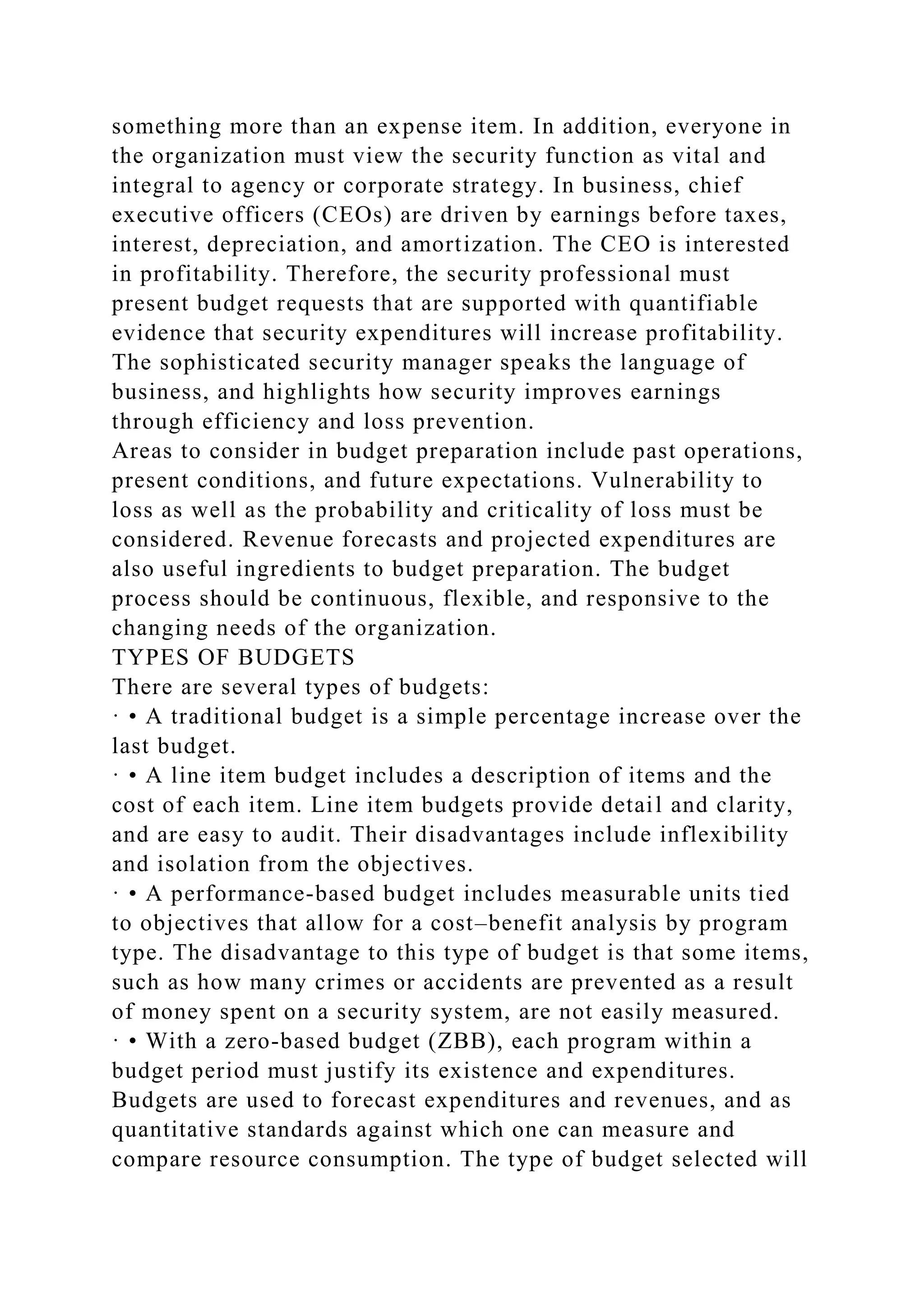 something more than an expense item. In addition, everyone in
the organization must view the security function as vital and
integral to agency or corporate strategy. In business, chief
executive officers (CEOs) are driven by earnings before taxes,
interest, depreciation, and amortization. The CEO is interested
in profitability. Therefore, the security professional must
present budget requests that are supported with quantifiable
evidence that security expenditures will increase profitability.
The sophisticated security manager speaks the language of
business, and highlights how security improves earnings
through efficiency and loss prevention.
Areas to consider in budget preparation include past operations,
present conditions, and future expectations. Vulnerability to
loss as well as the probability and criticality of loss must be
considered. Revenue forecasts and projected expenditures are
also useful ingredients to budget preparation. The budget
process should be continuous, flexible, and responsive to the
changing needs of the organization.
TYPES OF BUDGETS
There are several types of budgets:
· • A traditional budget is a simple percentage increase over the
last budget.
· • A line item budget includes a description of items and the
cost of each item. Line item budgets provide detail and clarity,
and are easy to audit. Their disadvantages include inflexibility
and isolation from the objectives.
· • A performance-based budget includes measurable units tied
to objectives that allow for a cost–benefit analysis by program
type. The disadvantage to this type of budget is that some items,
such as how many crimes or accidents are prevented as a result
of money spent on a security system, are not easily measured.
· • With a zero-based budget (ZBB), each program within a
budget period must justify its existence and expenditures.
Budgets are used to forecast expenditures and revenues, and as
quantitative standards against which one can measure and
compare resource consumption. The type of budget selected will
 