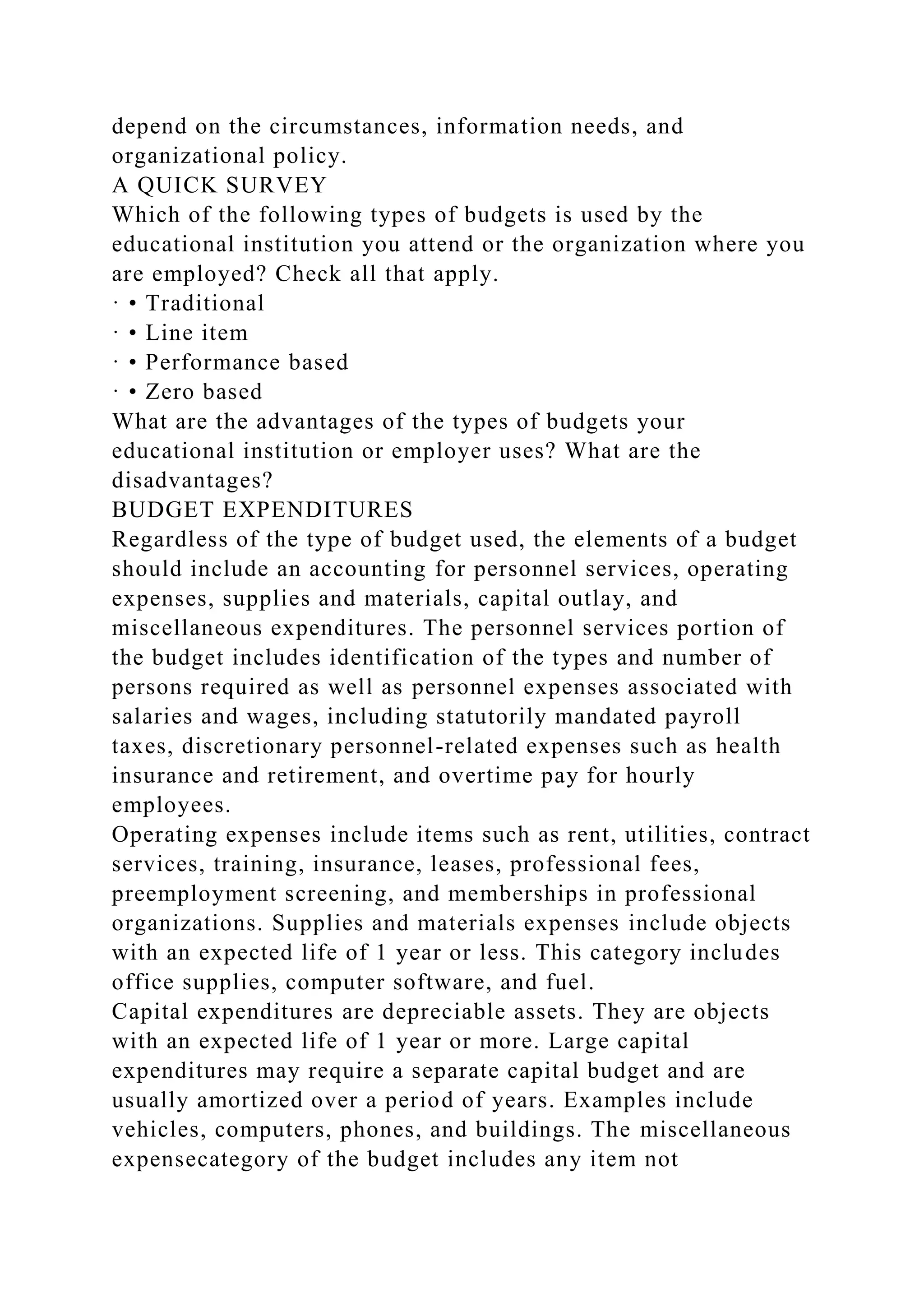 depend on the circumstances, information needs, and
organizational policy.
A QUICK SURVEY
Which of the following types of budgets is used by the
educational institution you attend or the organization where you
are employed? Check all that apply.
· • Traditional
· • Line item
· • Performance based
· • Zero based
What are the advantages of the types of budgets your
educational institution or employer uses? What are the
disadvantages?
BUDGET EXPENDITURES
Regardless of the type of budget used, the elements of a budget
should include an accounting for personnel services, operating
expenses, supplies and materials, capital outlay, and
miscellaneous expenditures. The personnel services portion of
the budget includes identification of the types and number of
persons required as well as personnel expenses associated with
salaries and wages, including statutorily mandated payroll
taxes, discretionary personnel-related expenses such as health
insurance and retirement, and overtime pay for hourly
employees.
Operating expenses include items such as rent, utilities, contract
services, training, insurance, leases, professional fees,
preemployment screening, and memberships in professional
organizations. Supplies and materials expenses include objects
with an expected life of 1 year or less. This category includes
office supplies, computer software, and fuel.
Capital expenditures are depreciable assets. They are objects
with an expected life of 1 year or more. Large capital
expenditures may require a separate capital budget and are
usually amortized over a period of years. Examples include
vehicles, computers, phones, and buildings. The miscellaneous
expensecategory of the budget includes any item not
 