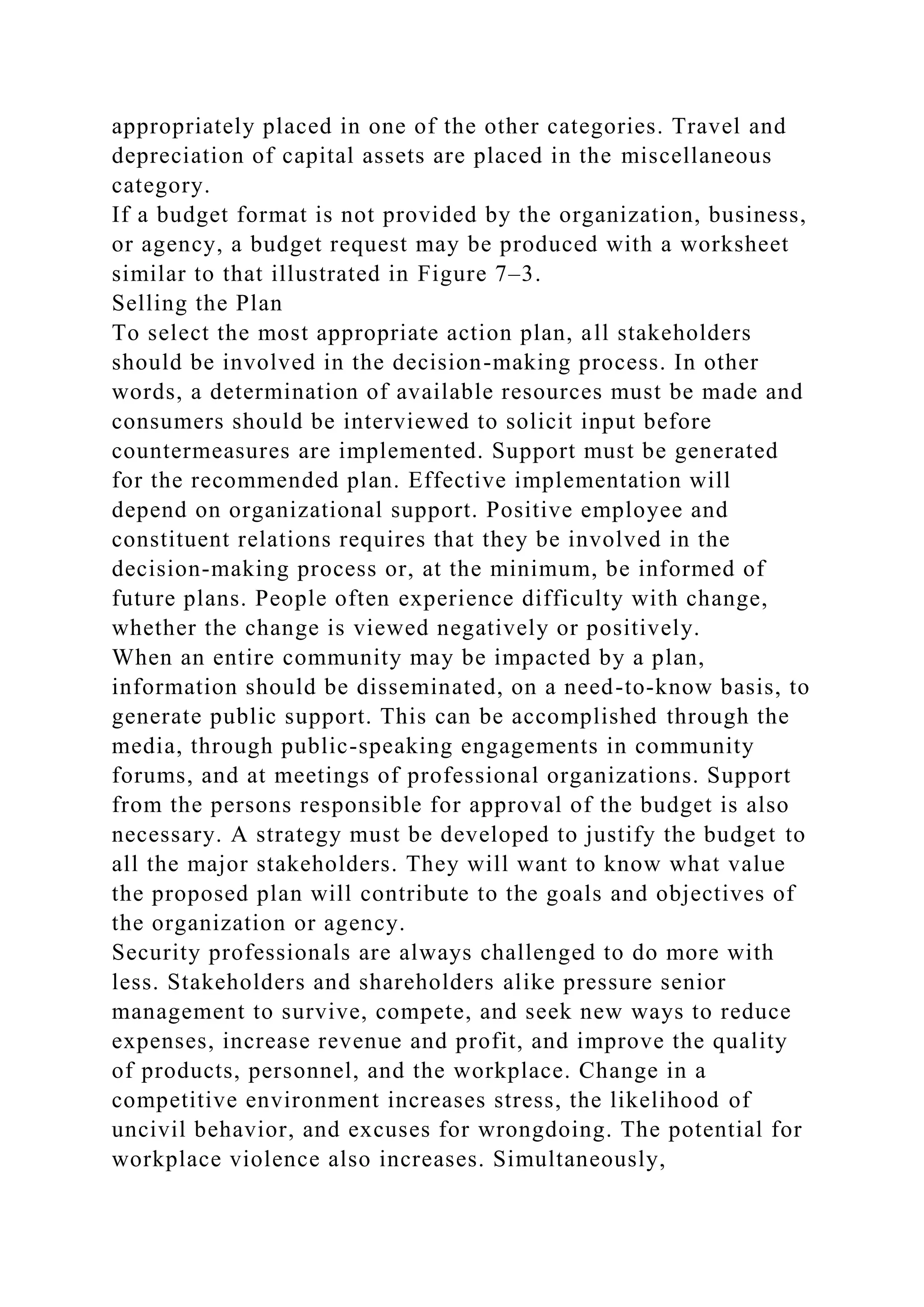 appropriately placed in one of the other categories. Travel and
depreciation of capital assets are placed in the miscellaneous
category.
If a budget format is not provided by the organization, business,
or agency, a budget request may be produced with a worksheet
similar to that illustrated in Figure 7–3.
Selling the Plan
To select the most appropriate action plan, all stakeholders
should be involved in the decision-making process. In other
words, a determination of available resources must be made and
consumers should be interviewed to solicit input before
countermeasures are implemented. Support must be generated
for the recommended plan. Effective implementation will
depend on organizational support. Positive employee and
constituent relations requires that they be involved in the
decision-making process or, at the minimum, be informed of
future plans. People often experience difficulty with change,
whether the change is viewed negatively or positively.
When an entire community may be impacted by a plan,
information should be disseminated, on a need-to-know basis, to
generate public support. This can be accomplished through the
media, through public-speaking engagements in community
forums, and at meetings of professional organizations. Support
from the persons responsible for approval of the budget is also
necessary. A strategy must be developed to justify the budget to
all the major stakeholders. They will want to know what value
the proposed plan will contribute to the goals and objectives of
the organization or agency.
Security professionals are always challenged to do more with
less. Stakeholders and shareholders alike pressure senior
management to survive, compete, and seek new ways to reduce
expenses, increase revenue and profit, and improve the quality
of products, personnel, and the workplace. Change in a
competitive environment increases stress, the likelihood of
uncivil behavior, and excuses for wrongdoing. The potential for
workplace violence also increases. Simultaneously,
 