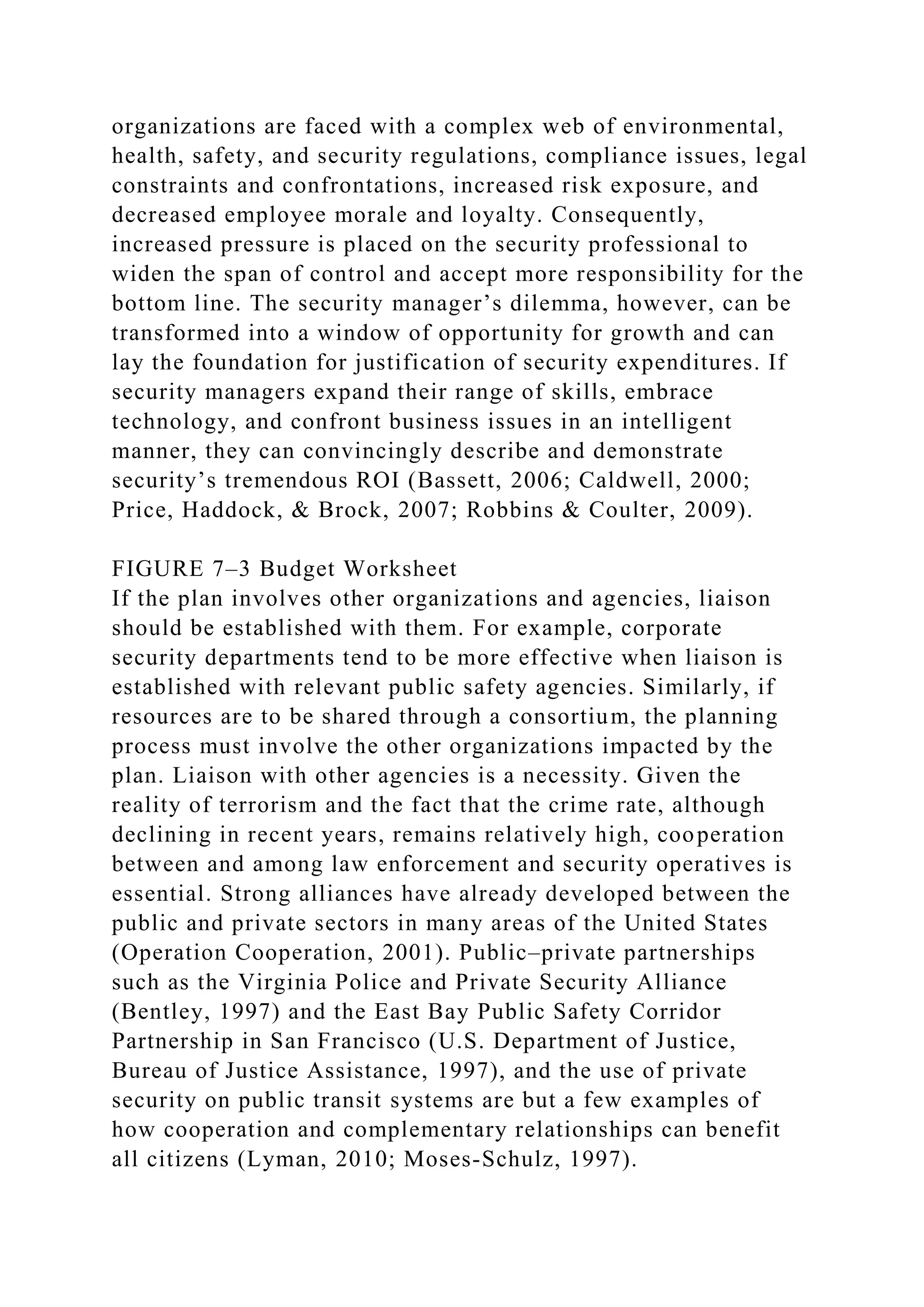 organizations are faced with a complex web of environmental,
health, safety, and security regulations, compliance issues, legal
constraints and confrontations, increased risk exposure, and
decreased employee morale and loyalty. Consequently,
increased pressure is placed on the security professional to
widen the span of control and accept more responsibility for the
bottom line. The security manager’s dilemma, however, can be
transformed into a window of opportunity for growth and can
lay the foundation for justification of security expenditures. If
security managers expand their range of skills, embrace
technology, and confront business issues in an intelligent
manner, they can convincingly describe and demonstrate
security’s tremendous ROI (Bassett, 2006; Caldwell, 2000;
Price, Haddock, & Brock, 2007; Robbins & Coulter, 2009).
FIGURE 7–3 Budget Worksheet
If the plan involves other organizations and agencies, liaison
should be established with them. For example, corporate
security departments tend to be more effective when liaison is
established with relevant public safety agencies. Similarly, if
resources are to be shared through a consortium, the planning
process must involve the other organizations impacted by the
plan. Liaison with other agencies is a necessity. Given the
reality of terrorism and the fact that the crime rate, although
declining in recent years, remains relatively high, cooperation
between and among law enforcement and security operatives is
essential. Strong alliances have already developed between the
public and private sectors in many areas of the United States
(Operation Cooperation, 2001). Public–private partnerships
such as the Virginia Police and Private Security Alliance
(Bentley, 1997) and the East Bay Public Safety Corridor
Partnership in San Francisco (U.S. Department of Justice,
Bureau of Justice Assistance, 1997), and the use of private
security on public transit systems are but a few examples of
how cooperation and complementary relationships can benefit
all citizens (Lyman, 2010; Moses-Schulz, 1997).
 
