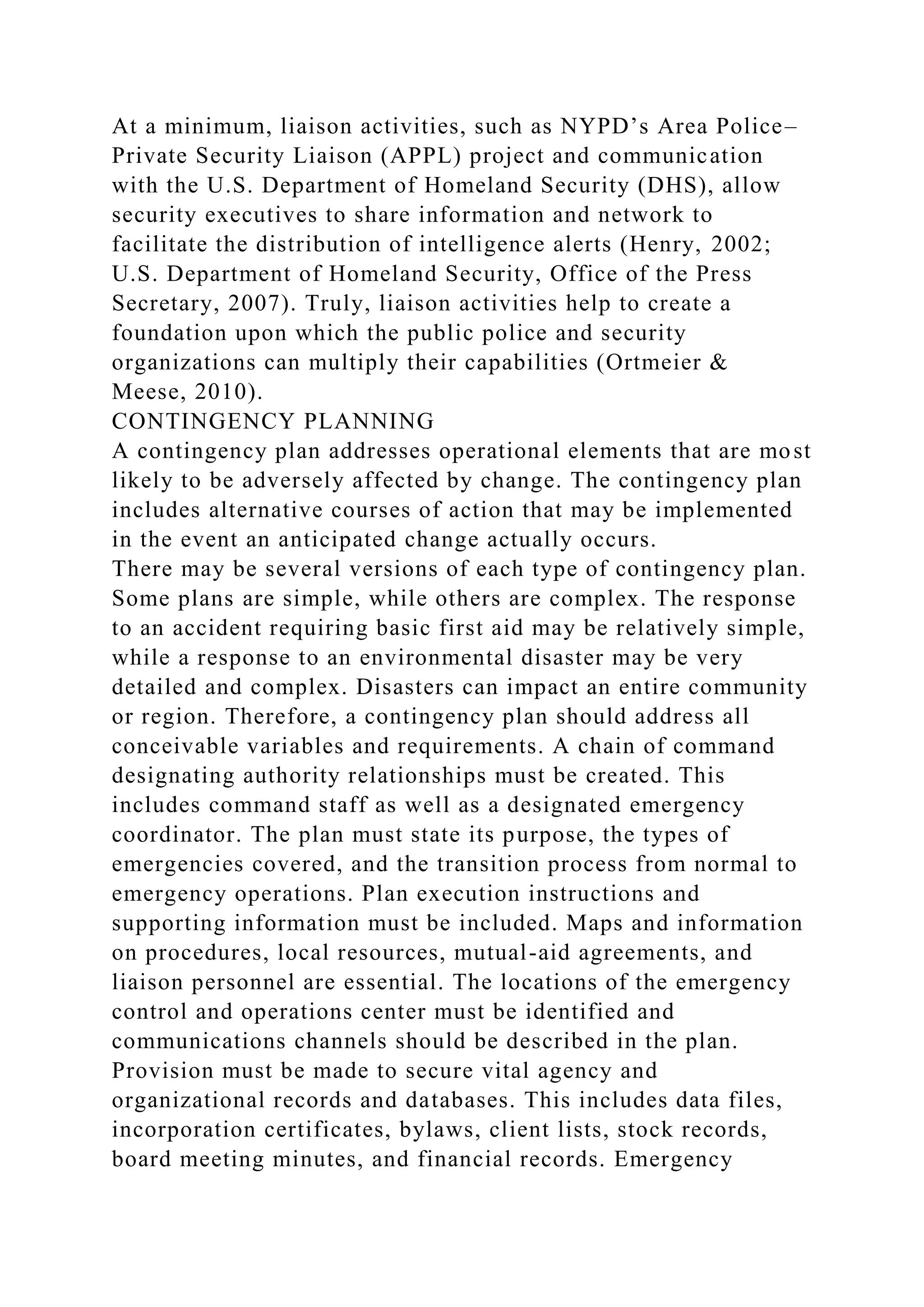 At a minimum, liaison activities, such as NYPD’s Area Police–
Private Security Liaison (APPL) project and communication
with the U.S. Department of Homeland Security (DHS), allow
security executives to share information and network to
facilitate the distribution of intelligence alerts (Henry, 2002;
U.S. Department of Homeland Security, Office of the Press
Secretary, 2007). Truly, liaison activities help to create a
foundation upon which the public police and security
organizations can multiply their capabilities (Ortmeier &
Meese, 2010).
CONTINGENCY PLANNING
A contingency plan addresses operational elements that are most
likely to be adversely affected by change. The contingency plan
includes alternative courses of action that may be implemented
in the event an anticipated change actually occurs.
There may be several versions of each type of contingency plan.
Some plans are simple, while others are complex. The response
to an accident requiring basic first aid may be relatively simple,
while a response to an environmental disaster may be very
detailed and complex. Disasters can impact an entire community
or region. Therefore, a contingency plan should address all
conceivable variables and requirements. A chain of command
designating authority relationships must be created. This
includes command staff as well as a designated emergency
coordinator. The plan must state its purpose, the types of
emergencies covered, and the transition process from normal to
emergency operations. Plan execution instructions and
supporting information must be included. Maps and information
on procedures, local resources, mutual-aid agreements, and
liaison personnel are essential. The locations of the emergency
control and operations center must be identified and
communications channels should be described in the plan.
Provision must be made to secure vital agency and
organizational records and databases. This includes data files,
incorporation certificates, bylaws, client lists, stock records,
board meeting minutes, and financial records. Emergency
 