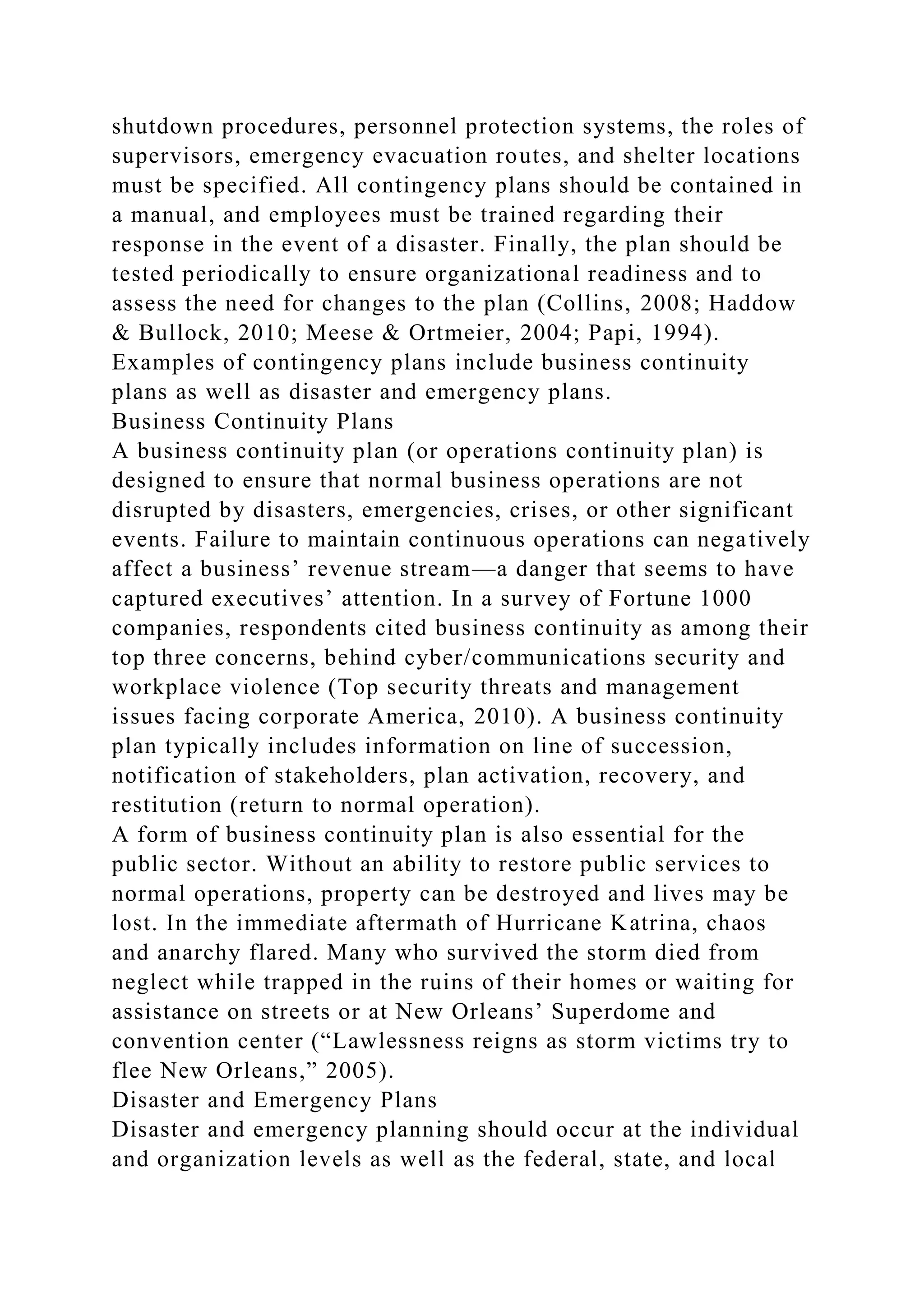 shutdown procedures, personnel protection systems, the roles of
supervisors, emergency evacuation routes, and shelter locations
must be specified. All contingency plans should be contained in
a manual, and employees must be trained regarding their
response in the event of a disaster. Finally, the plan should be
tested periodically to ensure organizational readiness and to
assess the need for changes to the plan (Collins, 2008; Haddow
& Bullock, 2010; Meese & Ortmeier, 2004; Papi, 1994).
Examples of contingency plans include business continuity
plans as well as disaster and emergency plans.
Business Continuity Plans
A business continuity plan (or operations continuity plan) is
designed to ensure that normal business operations are not
disrupted by disasters, emergencies, crises, or other significant
events. Failure to maintain continuous operations can negatively
affect a business’ revenue stream—a danger that seems to have
captured executives’ attention. In a survey of Fortune 1000
companies, respondents cited business continuity as among their
top three concerns, behind cyber/communications security and
workplace violence (Top security threats and management
issues facing corporate America, 2010). A business continuity
plan typically includes information on line of succession,
notification of stakeholders, plan activation, recovery, and
restitution (return to normal operation).
A form of business continuity plan is also essential for the
public sector. Without an ability to restore public services to
normal operations, property can be destroyed and lives may be
lost. In the immediate aftermath of Hurricane Katrina, chaos
and anarchy flared. Many who survived the storm died from
neglect while trapped in the ruins of their homes or waiting for
assistance on streets or at New Orleans’ Superdome and
convention center (“Lawlessness reigns as storm victims try to
flee New Orleans,” 2005).
Disaster and Emergency Plans
Disaster and emergency planning should occur at the individual
and organization levels as well as the federal, state, and local
 