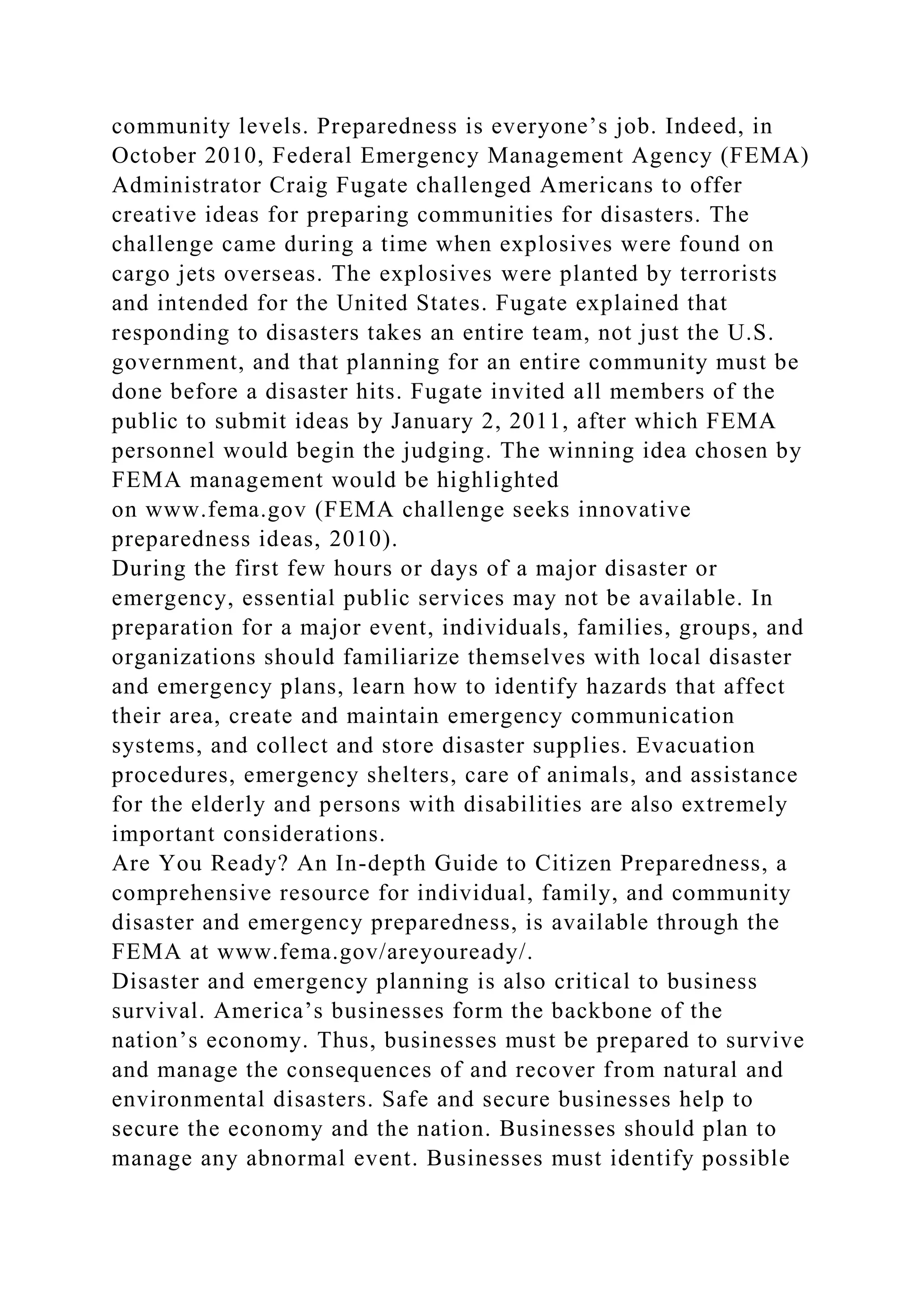 community levels. Preparedness is everyone’s job. Indeed, in
October 2010, Federal Emergency Management Agency (FEMA)
Administrator Craig Fugate challenged Americans to offer
creative ideas for preparing communities for disasters. The
challenge came during a time when explosives were found on
cargo jets overseas. The explosives were planted by terrorists
and intended for the United States. Fugate explained that
responding to disasters takes an entire team, not just the U.S.
government, and that planning for an entire community must be
done before a disaster hits. Fugate invited all members of the
public to submit ideas by January 2, 2011, after which FEMA
personnel would begin the judging. The winning idea chosen by
FEMA management would be highlighted
on www.fema.gov (FEMA challenge seeks innovative
preparedness ideas, 2010).
During the first few hours or days of a major disaster or
emergency, essential public services may not be available. In
preparation for a major event, individuals, families, groups, and
organizations should familiarize themselves with local disaster
and emergency plans, learn how to identify hazards that affect
their area, create and maintain emergency communication
systems, and collect and store disaster supplies. Evacuation
procedures, emergency shelters, care of animals, and assistance
for the elderly and persons with disabilities are also extremely
important considerations.
Are You Ready? An In-depth Guide to Citizen Preparedness, a
comprehensive resource for individual, family, and community
disaster and emergency preparedness, is available through the
FEMA at www.fema.gov/areyouready/.
Disaster and emergency planning is also critical to business
survival. America’s businesses form the backbone of the
nation’s economy. Thus, businesses must be prepared to survive
and manage the consequences of and recover from natural and
environmental disasters. Safe and secure businesses help to
secure the economy and the nation. Businesses should plan to
manage any abnormal event. Businesses must identify possible
 