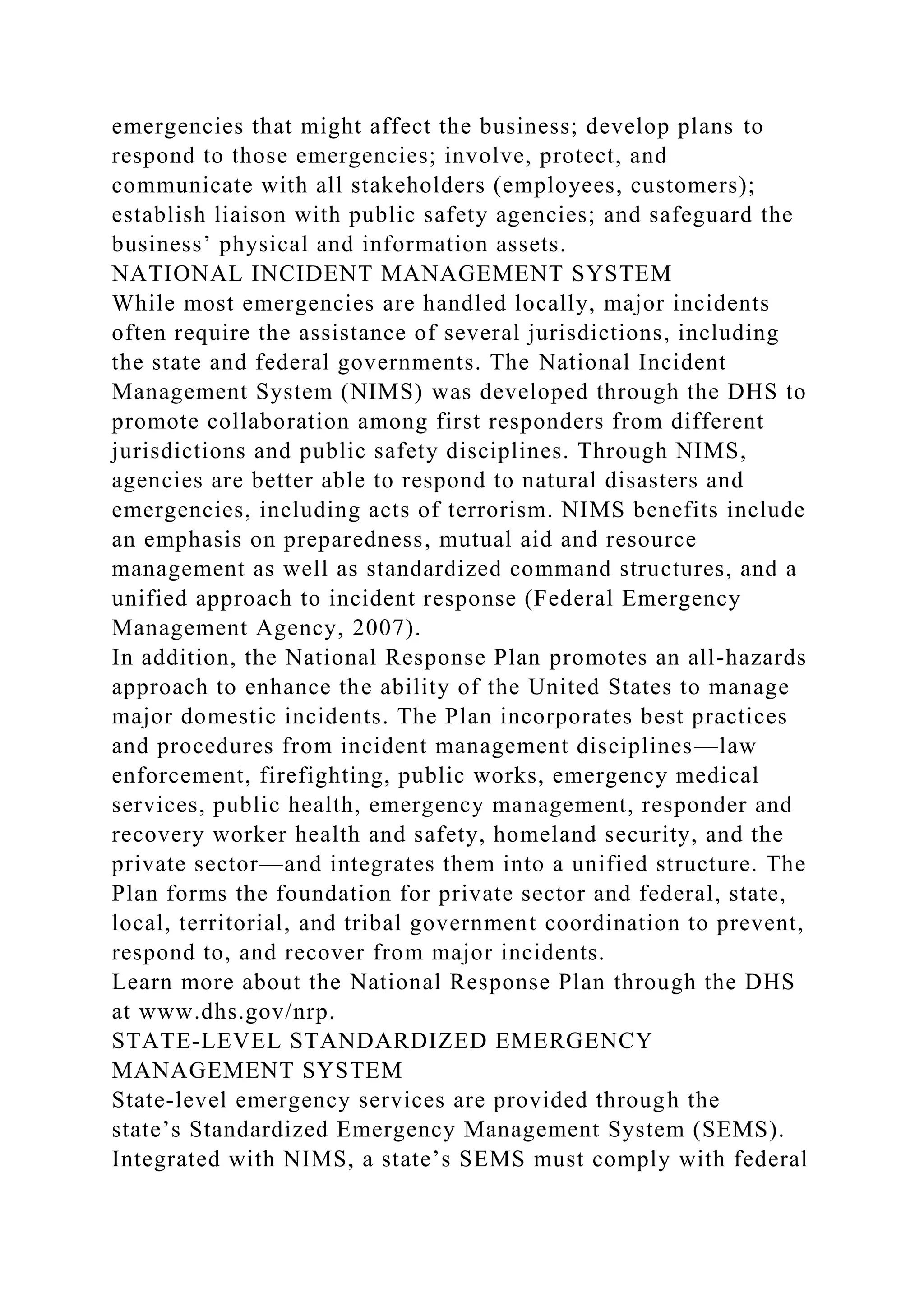 emergencies that might affect the business; develop plans to
respond to those emergencies; involve, protect, and
communicate with all stakeholders (employees, customers);
establish liaison with public safety agencies; and safeguard the
business’ physical and information assets.
NATIONAL INCIDENT MANAGEMENT SYSTEM
While most emergencies are handled locally, major incidents
often require the assistance of several jurisdictions, including
the state and federal governments. The National Incident
Management System (NIMS) was developed through the DHS to
promote collaboration among first responders from different
jurisdictions and public safety disciplines. Through NIMS,
agencies are better able to respond to natural disasters and
emergencies, including acts of terrorism. NIMS benefits include
an emphasis on preparedness, mutual aid and resource
management as well as standardized command structures, and a
unified approach to incident response (Federal Emergency
Management Agency, 2007).
In addition, the National Response Plan promotes an all-hazards
approach to enhance the ability of the United States to manage
major domestic incidents. The Plan incorporates best practices
and procedures from incident management disciplines—law
enforcement, firefighting, public works, emergency medical
services, public health, emergency management, responder and
recovery worker health and safety, homeland security, and the
private sector—and integrates them into a unified structure. The
Plan forms the foundation for private sector and federal, state,
local, territorial, and tribal government coordination to prevent,
respond to, and recover from major incidents.
Learn more about the National Response Plan through the DHS
at www.dhs.gov/nrp.
STATE-LEVEL STANDARDIZED EMERGENCY
MANAGEMENT SYSTEM
State-level emergency services are provided through the
state’s Standardized Emergency Management System (SEMS).
Integrated with NIMS, a state’s SEMS must comply with federal
 