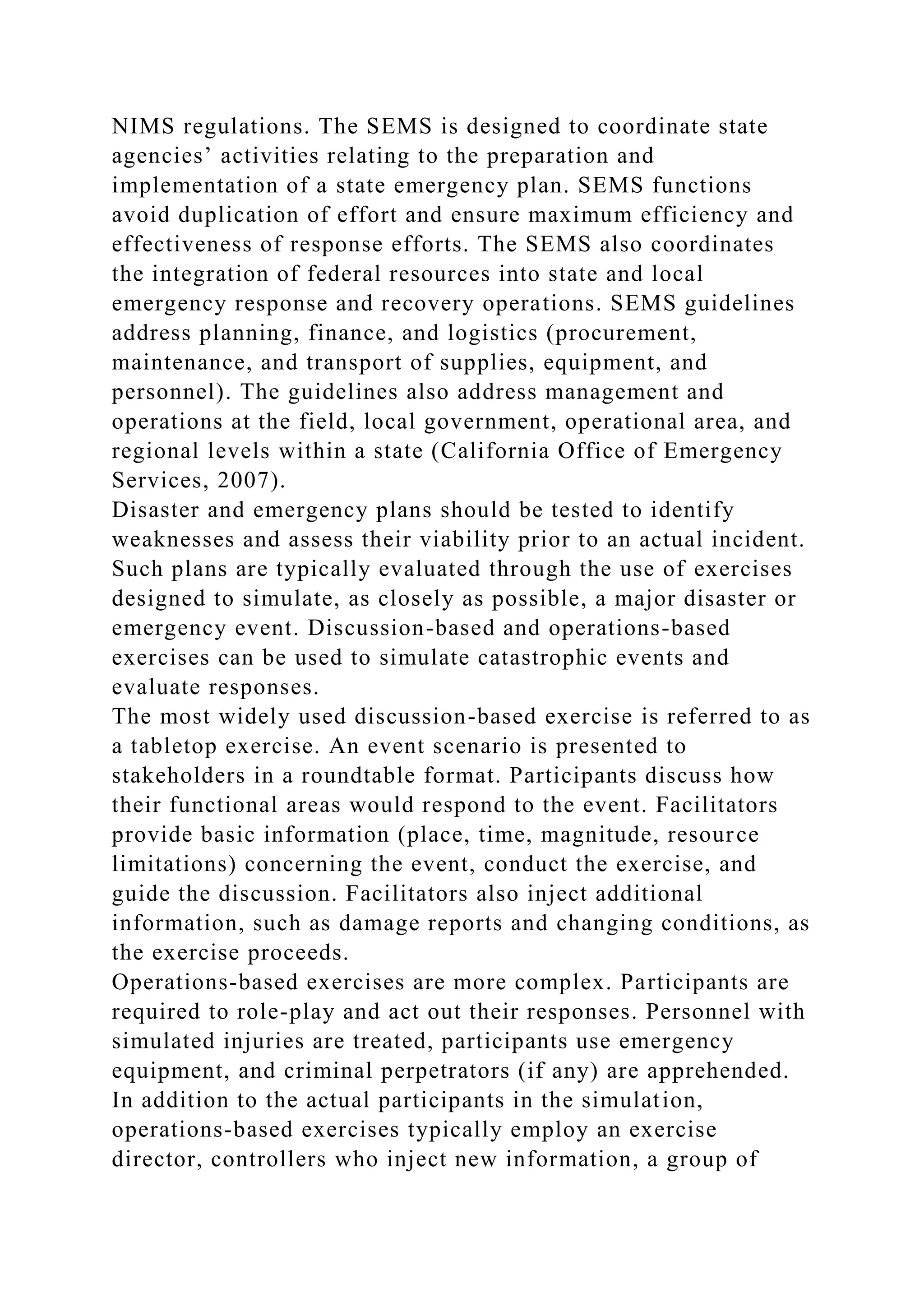 NIMS regulations. The SEMS is designed to coordinate state
agencies’ activities relating to the preparation and
implementation of a state emergency plan. SEMS functions
avoid duplication of effort and ensure maximum efficiency and
effectiveness of response efforts. The SEMS also coordinates
the integration of federal resources into state and local
emergency response and recovery operations. SEMS guidelines
address planning, finance, and logistics (procurement,
maintenance, and transport of supplies, equipment, and
personnel). The guidelines also address management and
operations at the field, local government, operational area, and
regional levels within a state (California Office of Emergency
Services, 2007).
Disaster and emergency plans should be tested to identify
weaknesses and assess their viability prior to an actual incident.
Such plans are typically evaluated through the use of exercises
designed to simulate, as closely as possible, a major disaster or
emergency event. Discussion-based and operations-based
exercises can be used to simulate catastrophic events and
evaluate responses.
The most widely used discussion-based exercise is referred to as
a tabletop exercise. An event scenario is presented to
stakeholders in a roundtable format. Participants discuss how
their functional areas would respond to the event. Facilitators
provide basic information (place, time, magnitude, resource
limitations) concerning the event, conduct the exercise, and
guide the discussion. Facilitators also inject additional
information, such as damage reports and changing conditions, as
the exercise proceeds.
Operations-based exercises are more complex. Participants are
required to role-play and act out their responses. Personnel with
simulated injuries are treated, participants use emergency
equipment, and criminal perpetrators (if any) are apprehended.
In addition to the actual participants in the simulation,
operations-based exercises typically employ an exercise
director, controllers who inject new information, a group of
 