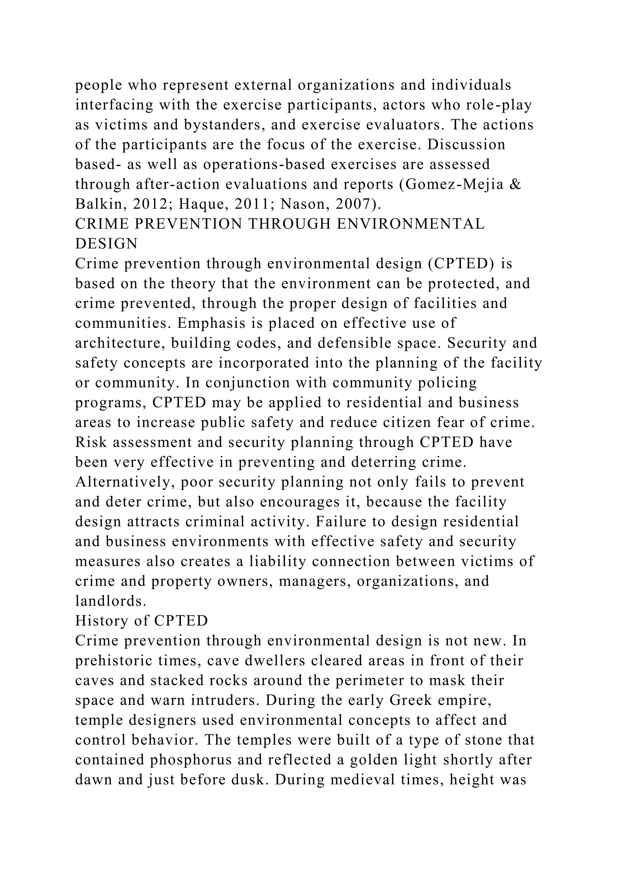 people who represent external organizations and individuals
interfacing with the exercise participants, actors who role-play
as victims and bystanders, and exercise evaluators. The actions
of the participants are the focus of the exercise. Discussion
based- as well as operations-based exercises are assessed
through after-action evaluations and reports (Gomez-Mejia &
Balkin, 2012; Haque, 2011; Nason, 2007).
CRIME PREVENTION THROUGH ENVIRONMENTAL
DESIGN
Crime prevention through environmental design (CPTED) is
based on the theory that the environment can be protected, and
crime prevented, through the proper design of facilities and
communities. Emphasis is placed on effective use of
architecture, building codes, and defensible space. Security and
safety concepts are incorporated into the planning of the facility
or community. In conjunction with community policing
programs, CPTED may be applied to residential and business
areas to increase public safety and reduce citizen fear of crime.
Risk assessment and security planning through CPTED have
been very effective in preventing and deterring crime.
Alternatively, poor security planning not only fails to prevent
and deter crime, but also encourages it, because the facility
design attracts criminal activity. Failure to design residential
and business environments with effective safety and security
measures also creates a liability connection between victims of
crime and property owners, managers, organizations, and
landlords.
History of CPTED
Crime prevention through environmental design is not new. In
prehistoric times, cave dwellers cleared areas in front of their
caves and stacked rocks around the perimeter to mask their
space and warn intruders. During the early Greek empire,
temple designers used environmental concepts to affect and
control behavior. The temples were built of a type of stone that
contained phosphorus and reflected a golden light shortly after
dawn and just before dusk. During medieval times, height was
 