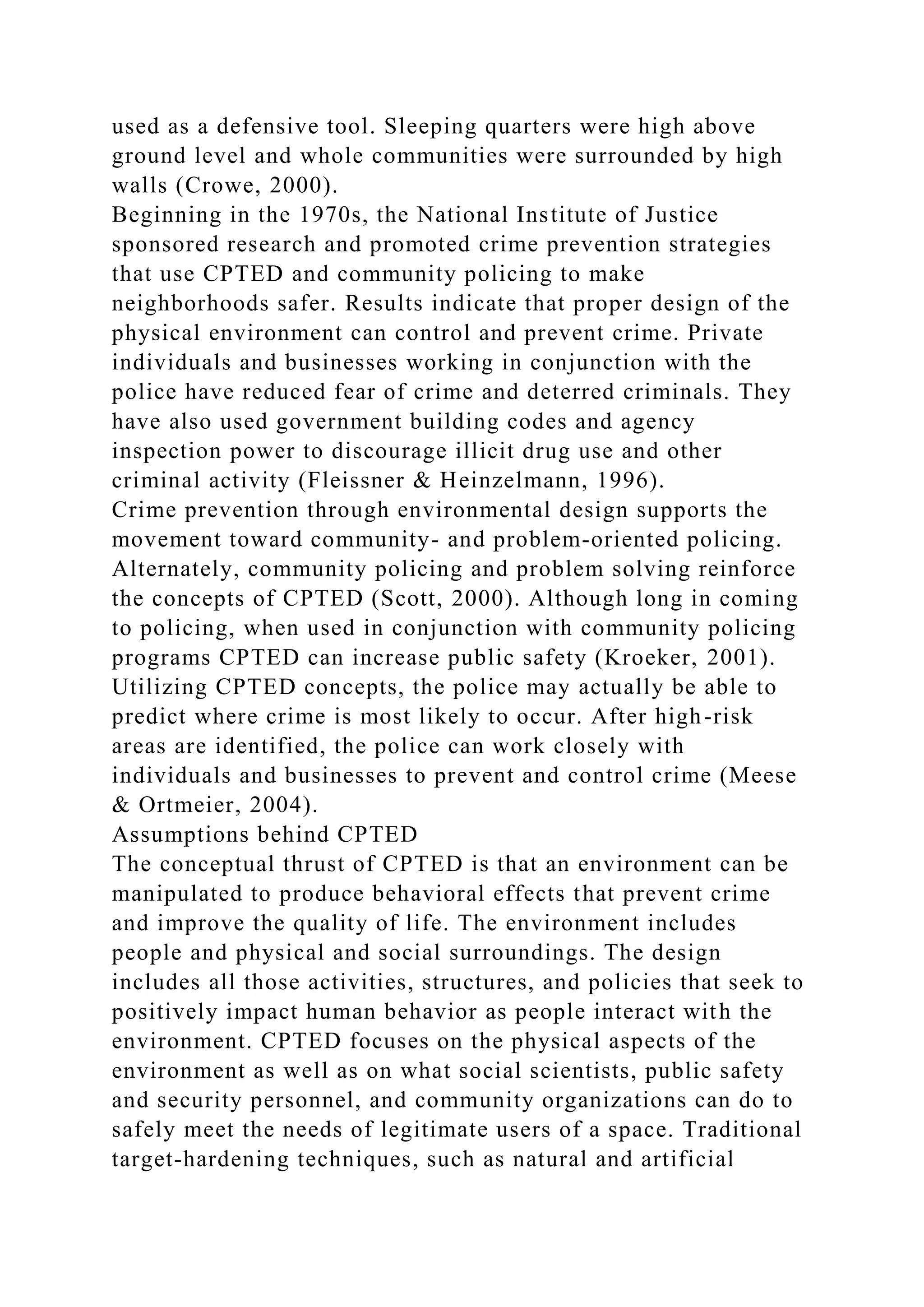 used as a defensive tool. Sleeping quarters were high above
ground level and whole communities were surrounded by high
walls (Crowe, 2000).
Beginning in the 1970s, the National Institute of Justice
sponsored research and promoted crime prevention strategies
that use CPTED and community policing to make
neighborhoods safer. Results indicate that proper design of the
physical environment can control and prevent crime. Private
individuals and businesses working in conjunction with the
police have reduced fear of crime and deterred criminals. They
have also used government building codes and agency
inspection power to discourage illicit drug use and other
criminal activity (Fleissner & Heinzelmann, 1996).
Crime prevention through environmental design supports the
movement toward community- and problem-oriented policing.
Alternately, community policing and problem solving reinforce
the concepts of CPTED (Scott, 2000). Although long in coming
to policing, when used in conjunction with community policing
programs CPTED can increase public safety (Kroeker, 2001).
Utilizing CPTED concepts, the police may actually be able to
predict where crime is most likely to occur. After high-risk
areas are identified, the police can work closely with
individuals and businesses to prevent and control crime (Meese
& Ortmeier, 2004).
Assumptions behind CPTED
The conceptual thrust of CPTED is that an environment can be
manipulated to produce behavioral effects that prevent crime
and improve the quality of life. The environment includes
people and physical and social surroundings. The design
includes all those activities, structures, and policies that seek to
positively impact human behavior as people interact with the
environment. CPTED focuses on the physical aspects of the
environment as well as on what social scientists, public safety
and security personnel, and community organizations can do to
safely meet the needs of legitimate users of a space. Traditional
target-hardening techniques, such as natural and artificial
 