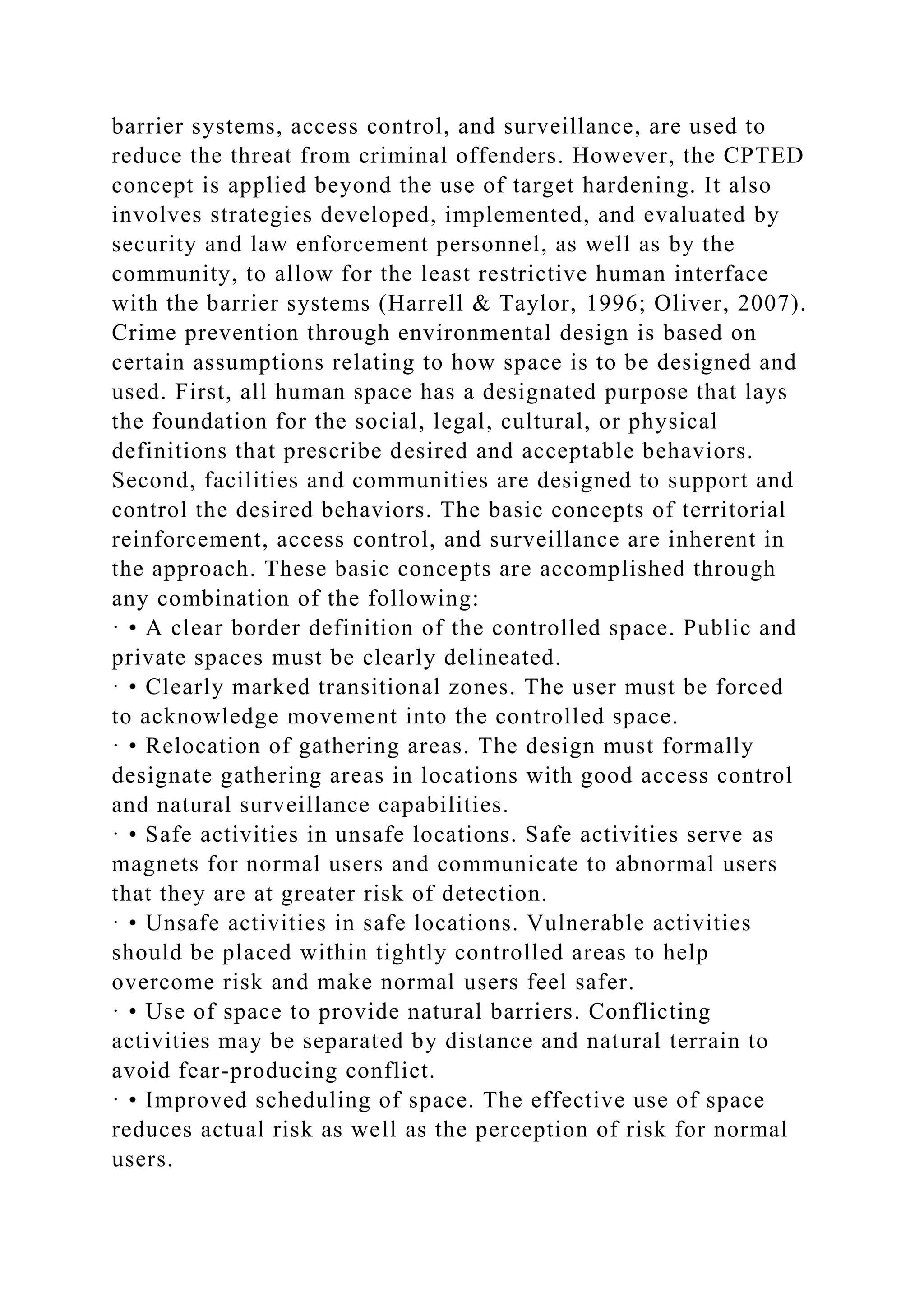 barrier systems, access control, and surveillance, are used to
reduce the threat from criminal offenders. However, the CPTED
concept is applied beyond the use of target hardening. It also
involves strategies developed, implemented, and evaluated by
security and law enforcement personnel, as well as by the
community, to allow for the least restrictive human interface
with the barrier systems (Harrell & Taylor, 1996; Oliver, 2007).
Crime prevention through environmental design is based on
certain assumptions relating to how space is to be designed and
used. First, all human space has a designated purpose that lays
the foundation for the social, legal, cultural, or physical
definitions that prescribe desired and acceptable behaviors.
Second, facilities and communities are designed to support and
control the desired behaviors. The basic concepts of territorial
reinforcement, access control, and surveillance are inherent in
the approach. These basic concepts are accomplished through
any combination of the following:
· • A clear border definition of the controlled space. Public and
private spaces must be clearly delineated.
· • Clearly marked transitional zones. The user must be forced
to acknowledge movement into the controlled space.
· • Relocation of gathering areas. The design must formally
designate gathering areas in locations with good access control
and natural surveillance capabilities.
· • Safe activities in unsafe locations. Safe activities serve as
magnets for normal users and communicate to abnormal users
that they are at greater risk of detection.
· • Unsafe activities in safe locations. Vulnerable activities
should be placed within tightly controlled areas to help
overcome risk and make normal users feel safer.
· • Use of space to provide natural barriers. Conflicting
activities may be separated by distance and natural terrain to
avoid fear-producing conflict.
· • Improved scheduling of space. The effective use of space
reduces actual risk as well as the perception of risk for normal
users.
 