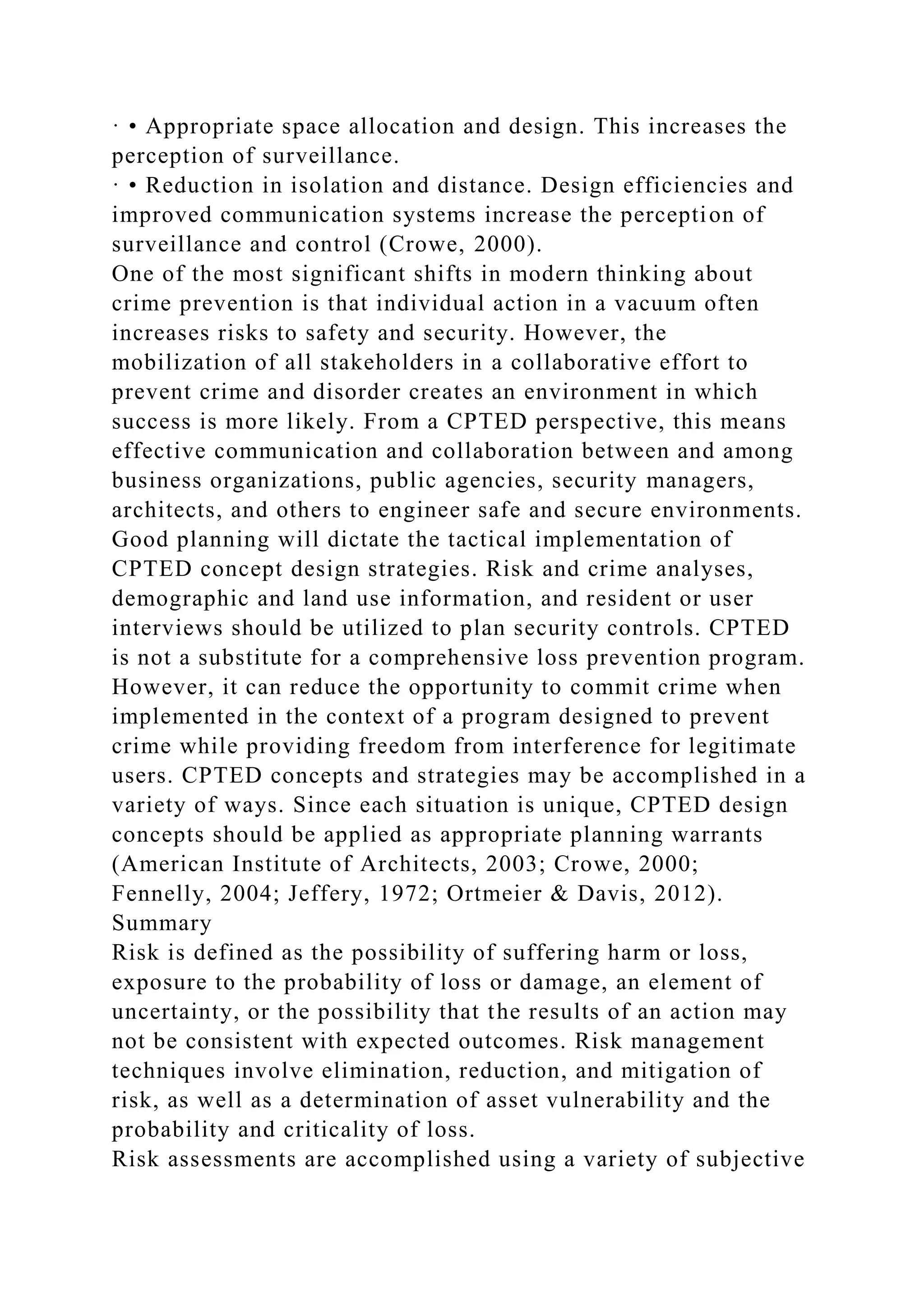 · • Appropriate space allocation and design. This increases the
perception of surveillance.
· • Reduction in isolation and distance. Design efficiencies and
improved communication systems increase the perception of
surveillance and control (Crowe, 2000).
One of the most significant shifts in modern thinking about
crime prevention is that individual action in a vacuum often
increases risks to safety and security. However, the
mobilization of all stakeholders in a collaborative effort to
prevent crime and disorder creates an environment in which
success is more likely. From a CPTED perspective, this means
effective communication and collaboration between and among
business organizations, public agencies, security managers,
architects, and others to engineer safe and secure environments.
Good planning will dictate the tactical implementation of
CPTED concept design strategies. Risk and crime analyses,
demographic and land use information, and resident or user
interviews should be utilized to plan security controls. CPTED
is not a substitute for a comprehensive loss prevention program.
However, it can reduce the opportunity to commit crime when
implemented in the context of a program designed to prevent
crime while providing freedom from interference for legitimate
users. CPTED concepts and strategies may be accomplished in a
variety of ways. Since each situation is unique, CPTED design
concepts should be applied as appropriate planning warrants
(American Institute of Architects, 2003; Crowe, 2000;
Fennelly, 2004; Jeffery, 1972; Ortmeier & Davis, 2012).
Summary
Risk is defined as the possibility of suffering harm or loss,
exposure to the probability of loss or damage, an element of
uncertainty, or the possibility that the results of an action may
not be consistent with expected outcomes. Risk management
techniques involve elimination, reduction, and mitigation of
risk, as well as a determination of asset vulnerability and the
probability and criticality of loss.
Risk assessments are accomplished using a variety of subjective
 