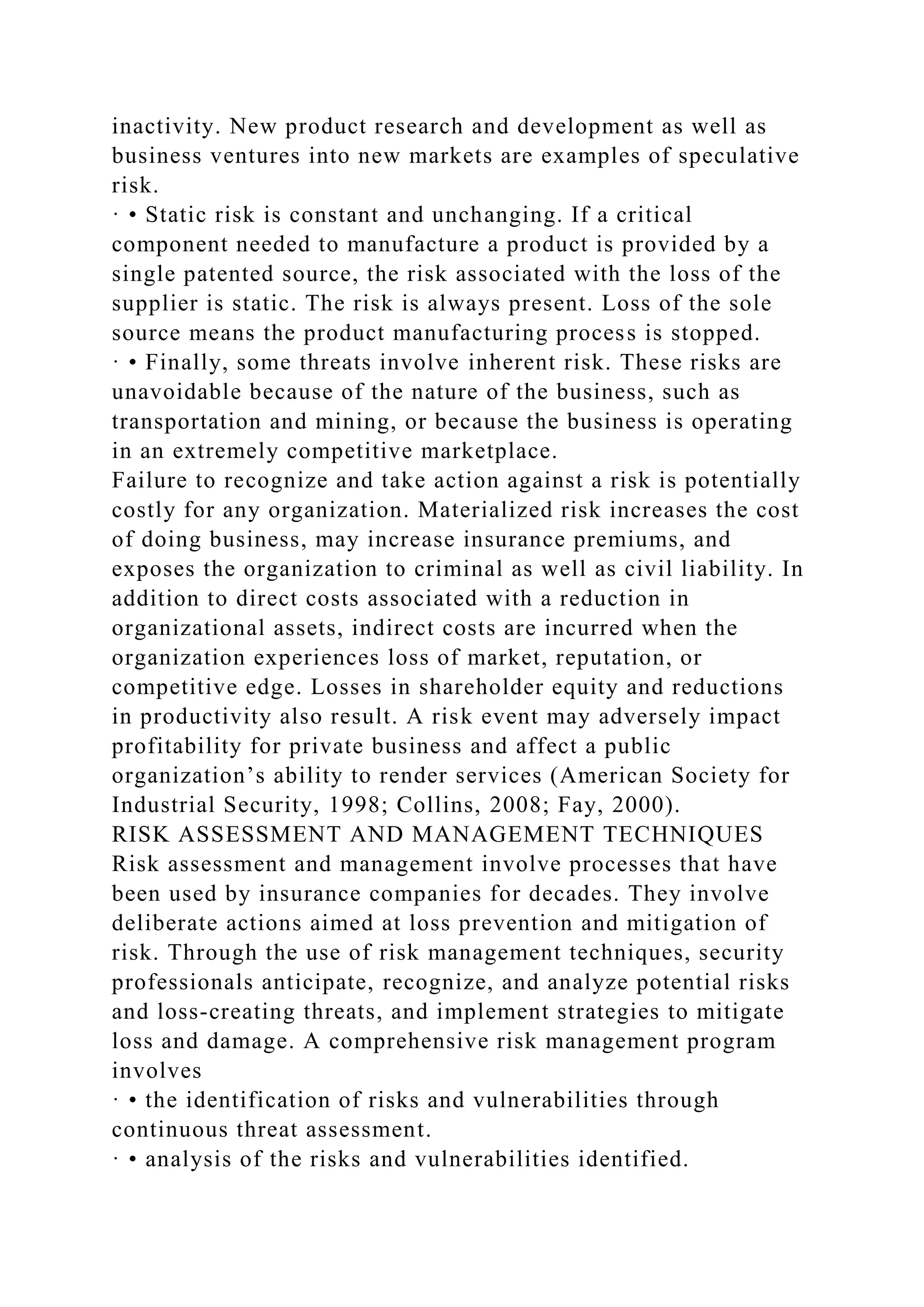 inactivity. New product research and development as well as
business ventures into new markets are examples of speculative
risk.
· • Static risk is constant and unchanging. If a critical
component needed to manufacture a product is provided by a
single patented source, the risk associated with the loss of the
supplier is static. The risk is always present. Loss of the sole
source means the product manufacturing process is stopped.
· • Finally, some threats involve inherent risk. These risks are
unavoidable because of the nature of the business, such as
transportation and mining, or because the business is operating
in an extremely competitive marketplace.
Failure to recognize and take action against a risk is potentially
costly for any organization. Materialized risk increases the cost
of doing business, may increase insurance premiums, and
exposes the organization to criminal as well as civil liability. In
addition to direct costs associated with a reduction in
organizational assets, indirect costs are incurred when the
organization experiences loss of market, reputation, or
competitive edge. Losses in shareholder equity and reductions
in productivity also result. A risk event may adversely impact
profitability for private business and affect a public
organization’s ability to render services (American Society for
Industrial Security, 1998; Collins, 2008; Fay, 2000).
RISK ASSESSMENT AND MANAGEMENT TECHNIQUES
Risk assessment and management involve processes that have
been used by insurance companies for decades. They involve
deliberate actions aimed at loss prevention and mitigation of
risk. Through the use of risk management techniques, security
professionals anticipate, recognize, and analyze potential risks
and loss-creating threats, and implement strategies to mitigate
loss and damage. A comprehensive risk management program
involves
· • the identification of risks and vulnerabilities through
continuous threat assessment.
· • analysis of the risks and vulnerabilities identified.
 