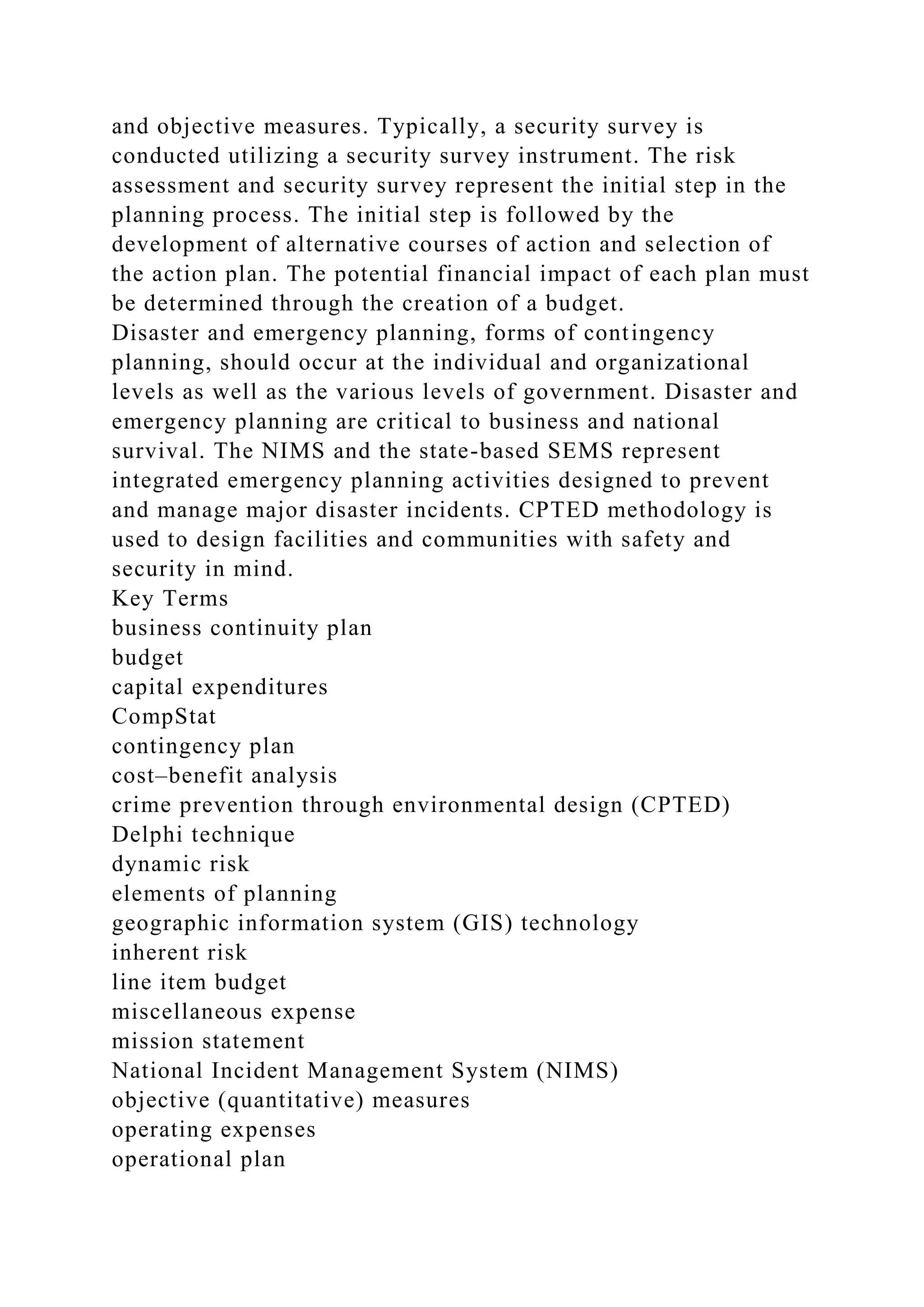and objective measures. Typically, a security survey is
conducted utilizing a security survey instrument. The risk
assessment and security survey represent the initial step in the
planning process. The initial step is followed by the
development of alternative courses of action and selection of
the action plan. The potential financial impact of each plan must
be determined through the creation of a budget.
Disaster and emergency planning, forms of contingency
planning, should occur at the individual and organizational
levels as well as the various levels of government. Disaster and
emergency planning are critical to business and national
survival. The NIMS and the state-based SEMS represent
integrated emergency planning activities designed to prevent
and manage major disaster incidents. CPTED methodology is
used to design facilities and communities with safety and
security in mind.
Key Terms
business continuity plan
budget
capital expenditures
CompStat
contingency plan
cost–benefit analysis
crime prevention through environmental design (CPTED)
Delphi technique
dynamic risk
elements of planning
geographic information system (GIS) technology
inherent risk
line item budget
miscellaneous expense
mission statement
National Incident Management System (NIMS)
objective (quantitative) measures
operating expenses
operational plan
 