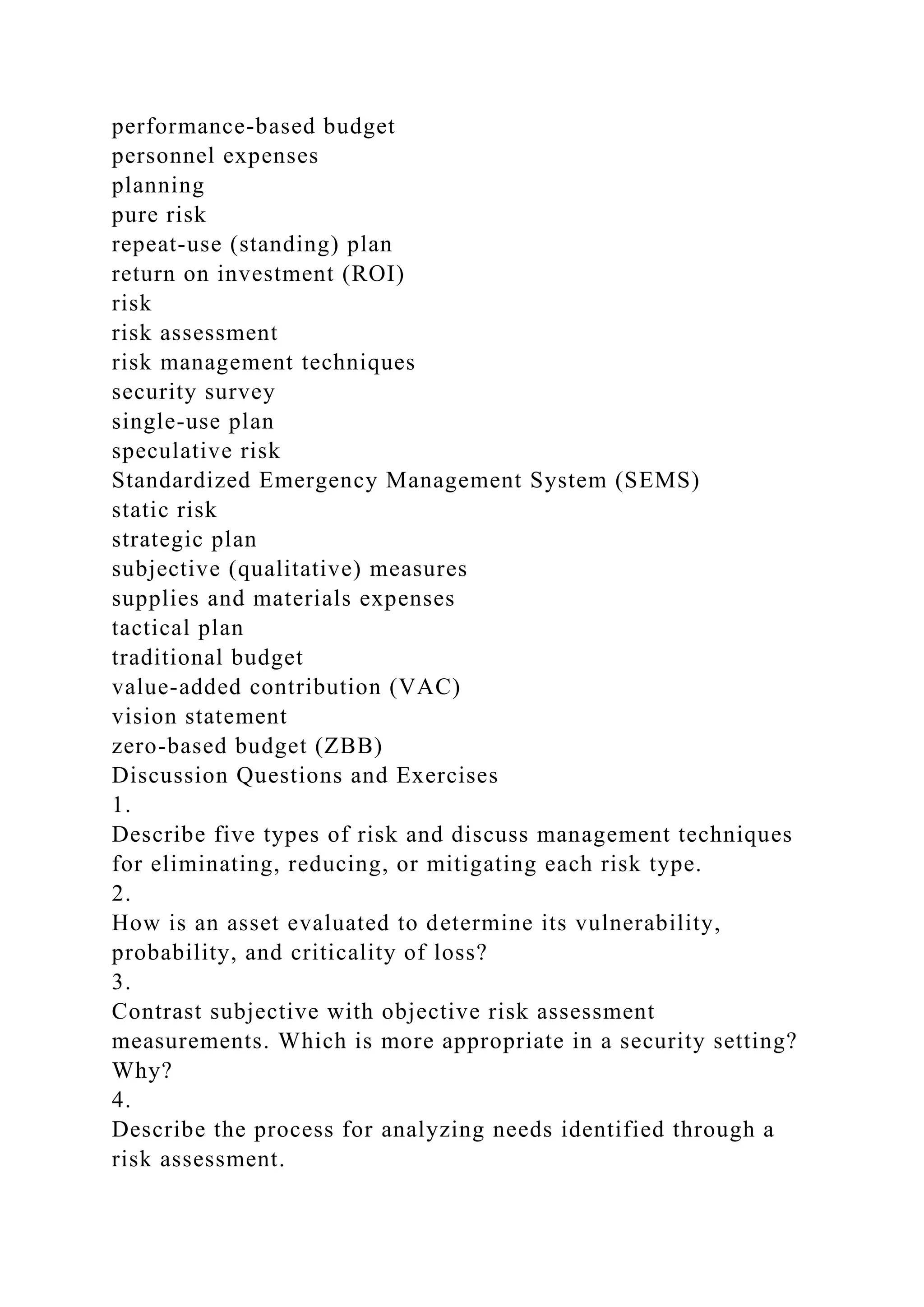 performance-based budget
personnel expenses
planning
pure risk
repeat-use (standing) plan
return on investment (ROI)
risk
risk assessment
risk management techniques
security survey
single-use plan
speculative risk
Standardized Emergency Management System (SEMS)
static risk
strategic plan
subjective (qualitative) measures
supplies and materials expenses
tactical plan
traditional budget
value-added contribution (VAC)
vision statement
zero-based budget (ZBB)
Discussion Questions and Exercises
1.
Describe five types of risk and discuss management techniques
for eliminating, reducing, or mitigating each risk type.
2.
How is an asset evaluated to determine its vulnerability,
probability, and criticality of loss?
3.
Contrast subjective with objective risk assessment
measurements. Which is more appropriate in a security setting?
Why?
4.
Describe the process for analyzing needs identified through a
risk assessment.
 