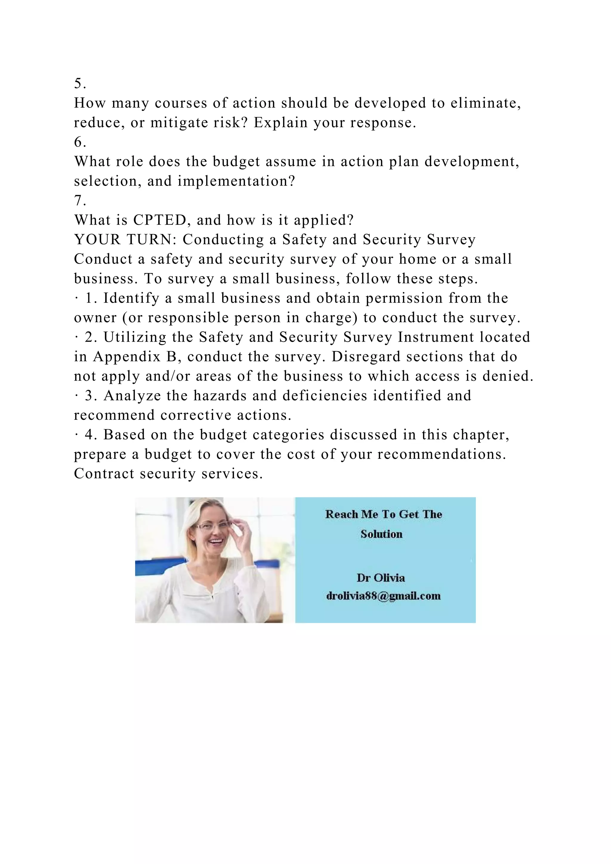 5.
How many courses of action should be developed to eliminate,
reduce, or mitigate risk? Explain your response.
6.
What role does the budget assume in action plan development,
selection, and implementation?
7.
What is CPTED, and how is it applied?
YOUR TURN: Conducting a Safety and Security Survey
Conduct a safety and security survey of your home or a small
business. To survey a small business, follow these steps.
· 1. Identify a small business and obtain permission from the
owner (or responsible person in charge) to conduct the survey.
· 2. Utilizing the Safety and Security Survey Instrument located
in Appendix B, conduct the survey. Disregard sections that do
not apply and/or areas of the business to which access is denied.
· 3. Analyze the hazards and deficiencies identified and
recommend corrective actions.
· 4. Based on the budget categories discussed in this chapter,
prepare a budget to cover the cost of your recommendations.
Contract security services.
 