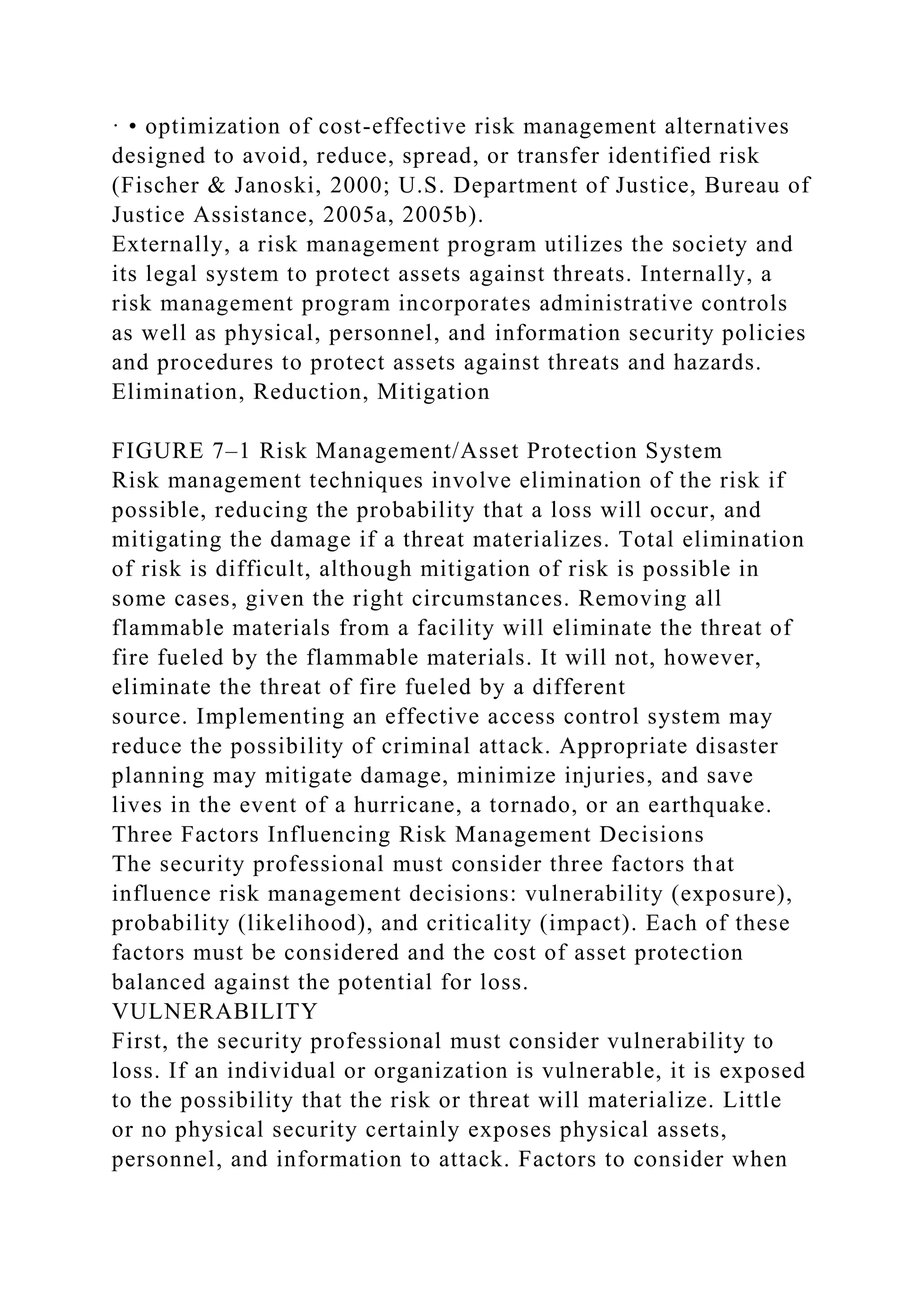 · • optimization of cost-effective risk management alternatives
designed to avoid, reduce, spread, or transfer identified risk
(Fischer & Janoski, 2000; U.S. Department of Justice, Bureau of
Justice Assistance, 2005a, 2005b).
Externally, a risk management program utilizes the society and
its legal system to protect assets against threats. Internally, a
risk management program incorporates administrative controls
as well as physical, personnel, and information security policies
and procedures to protect assets against threats and hazards.
Elimination, Reduction, Mitigation
FIGURE 7–1 Risk Management/Asset Protection System
Risk management techniques involve elimination of the risk if
possible, reducing the probability that a loss will occur, and
mitigating the damage if a threat materializes. Total elimination
of risk is difficult, although mitigation of risk is possible in
some cases, given the right circumstances. Removing all
flammable materials from a facility will eliminate the threat of
fire fueled by the flammable materials. It will not, however,
eliminate the threat of fire fueled by a different
source. Implementing an effective access control system may
reduce the possibility of criminal attack. Appropriate disaster
planning may mitigate damage, minimize injuries, and save
lives in the event of a hurricane, a tornado, or an earthquake.
Three Factors Influencing Risk Management Decisions
The security professional must consider three factors that
influence risk management decisions: vulnerability (exposure),
probability (likelihood), and criticality (impact). Each of these
factors must be considered and the cost of asset protection
balanced against the potential for loss.
VULNERABILITY
First, the security professional must consider vulnerability to
loss. If an individual or organization is vulnerable, it is exposed
to the possibility that the risk or threat will materialize. Little
or no physical security certainly exposes physical assets,
personnel, and information to attack. Factors to consider when
 