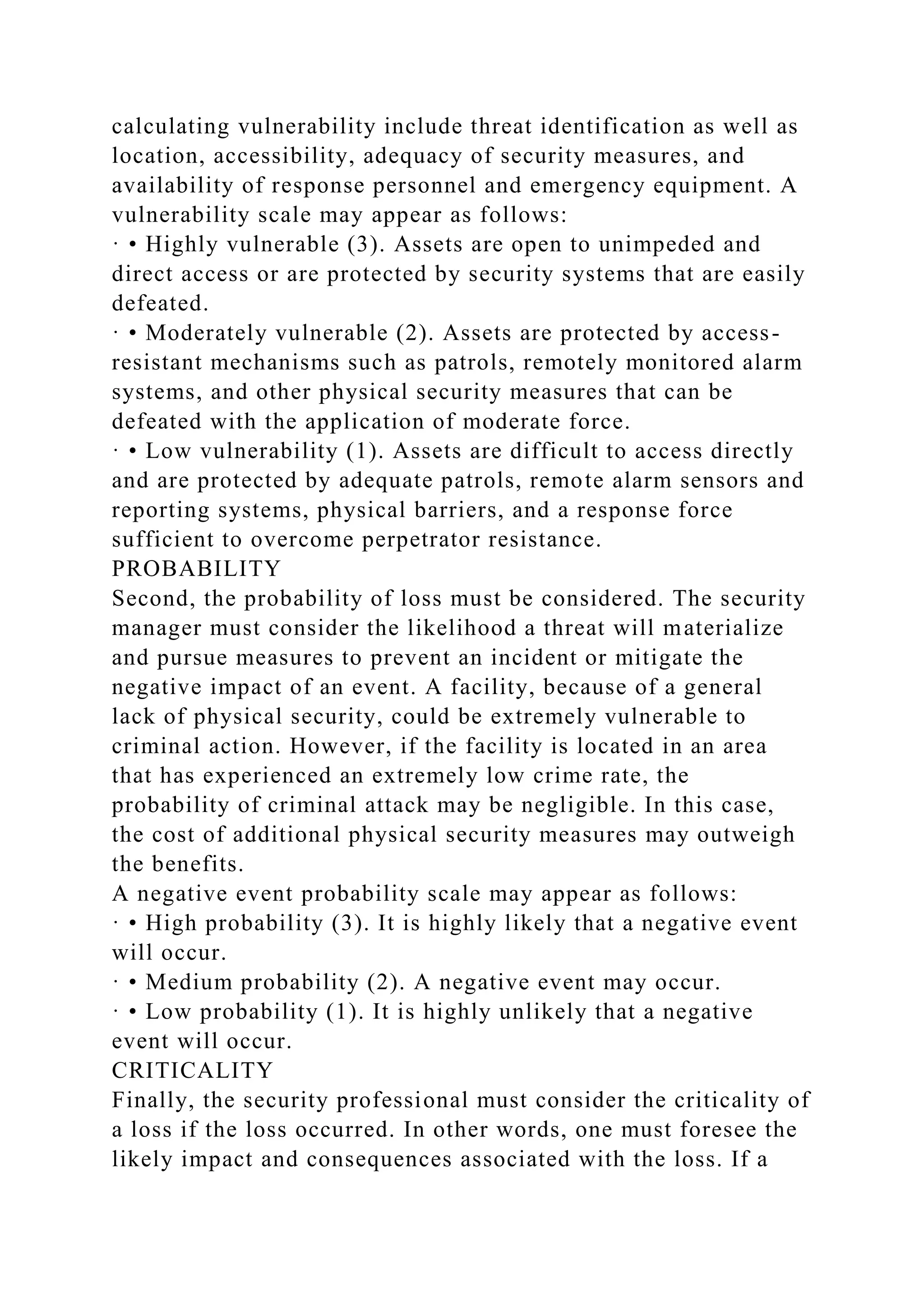 calculating vulnerability include threat identification as well as
location, accessibility, adequacy of security measures, and
availability of response personnel and emergency equipment. A
vulnerability scale may appear as follows:
· • Highly vulnerable (3). Assets are open to unimpeded and
direct access or are protected by security systems that are easily
defeated.
· • Moderately vulnerable (2). Assets are protected by access-
resistant mechanisms such as patrols, remotely monitored alarm
systems, and other physical security measures that can be
defeated with the application of moderate force.
· • Low vulnerability (1). Assets are difficult to access directly
and are protected by adequate patrols, remote alarm sensors and
reporting systems, physical barriers, and a response force
sufficient to overcome perpetrator resistance.
PROBABILITY
Second, the probability of loss must be considered. The security
manager must consider the likelihood a threat will materialize
and pursue measures to prevent an incident or mitigate the
negative impact of an event. A facility, because of a general
lack of physical security, could be extremely vulnerable to
criminal action. However, if the facility is located in an area
that has experienced an extremely low crime rate, the
probability of criminal attack may be negligible. In this case,
the cost of additional physical security measures may outweigh
the benefits.
A negative event probability scale may appear as follows:
· • High probability (3). It is highly likely that a negative event
will occur.
· • Medium probability (2). A negative event may occur.
· • Low probability (1). It is highly unlikely that a negative
event will occur.
CRITICALITY
Finally, the security professional must consider the criticality of
a loss if the loss occurred. In other words, one must foresee the
likely impact and consequences associated with the loss. If a
 
