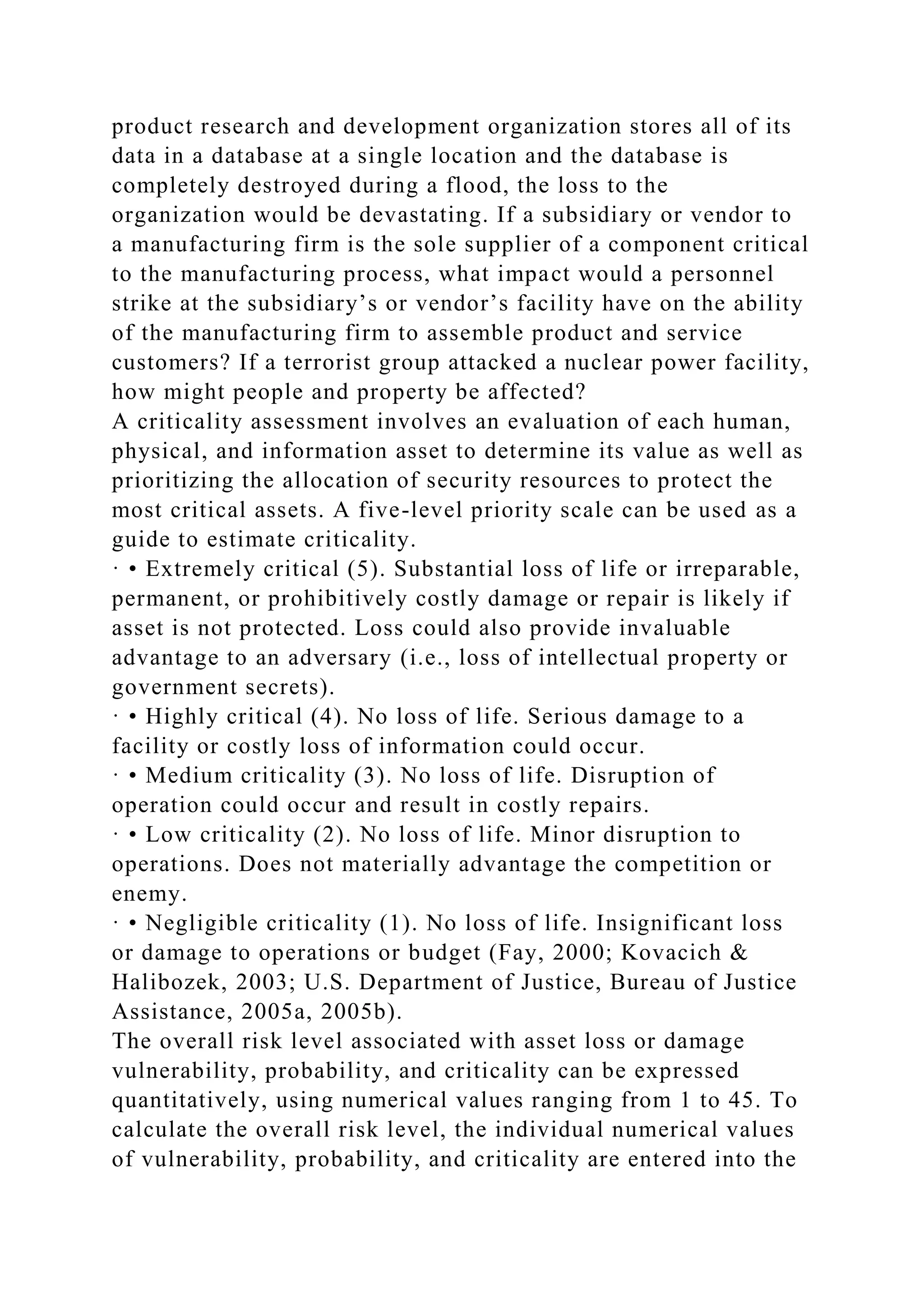 product research and development organization stores all of its
data in a database at a single location and the database is
completely destroyed during a flood, the loss to the
organization would be devastating. If a subsidiary or vendor to
a manufacturing firm is the sole supplier of a component critical
to the manufacturing process, what impact would a personnel
strike at the subsidiary’s or vendor’s facility have on the ability
of the manufacturing firm to assemble product and service
customers? If a terrorist group attacked a nuclear power facility,
how might people and property be affected?
A criticality assessment involves an evaluation of each human,
physical, and information asset to determine its value as well as
prioritizing the allocation of security resources to protect the
most critical assets. A five-level priority scale can be used as a
guide to estimate criticality.
· • Extremely critical (5). Substantial loss of life or irreparable,
permanent, or prohibitively costly damage or repair is likely if
asset is not protected. Loss could also provide invaluable
advantage to an adversary (i.e., loss of intellectual property or
government secrets).
· • Highly critical (4). No loss of life. Serious damage to a
facility or costly loss of information could occur.
· • Medium criticality (3). No loss of life. Disruption of
operation could occur and result in costly repairs.
· • Low criticality (2). No loss of life. Minor disruption to
operations. Does not materially advantage the competition or
enemy.
· • Negligible criticality (1). No loss of life. Insignificant loss
or damage to operations or budget (Fay, 2000; Kovacich &
Halibozek, 2003; U.S. Department of Justice, Bureau of Justice
Assistance, 2005a, 2005b).
The overall risk level associated with asset loss or damage
vulnerability, probability, and criticality can be expressed
quantitatively, using numerical values ranging from 1 to 45. To
calculate the overall risk level, the individual numerical values
of vulnerability, probability, and criticality are entered into the
 