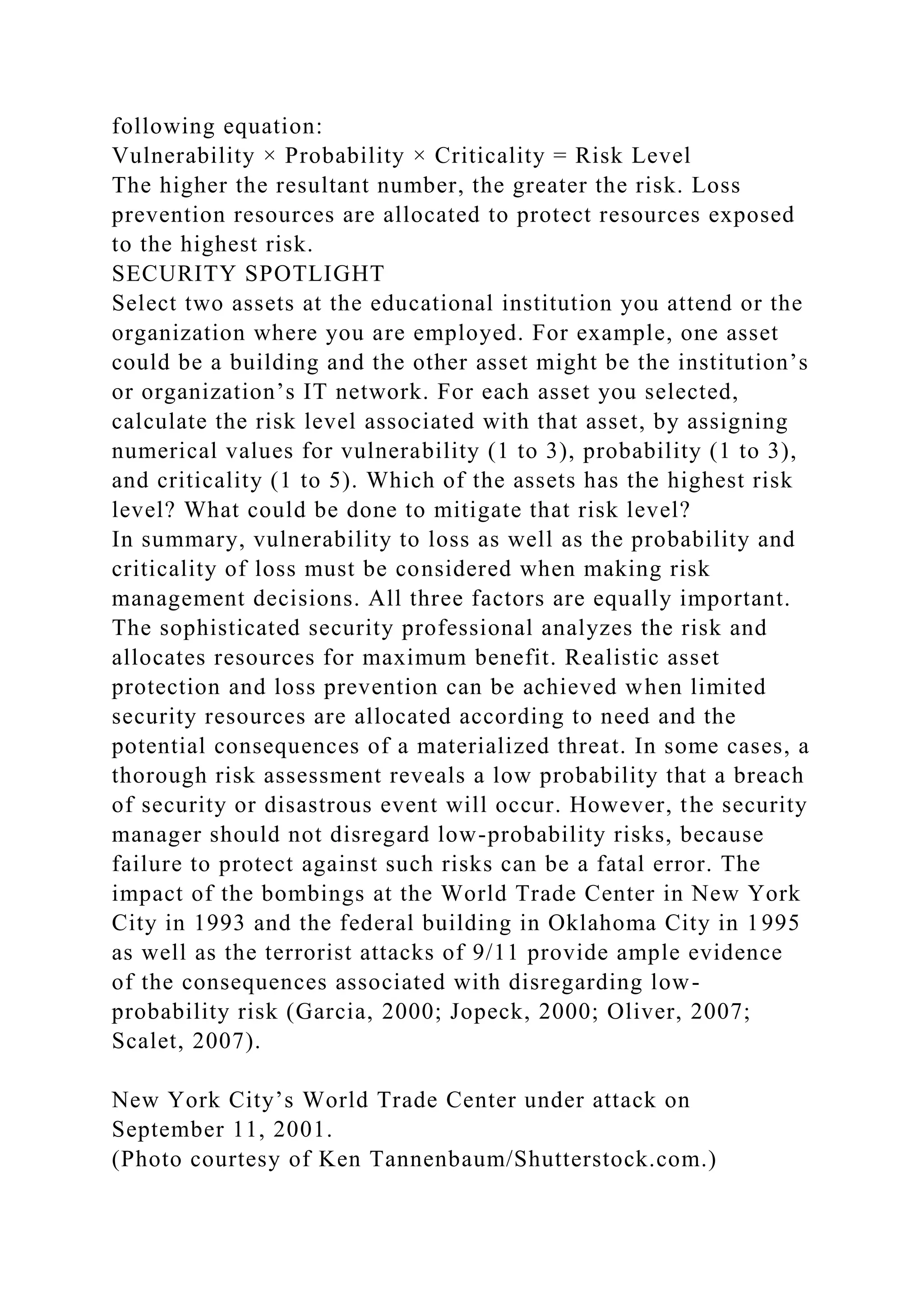 following equation:
Vulnerability × Probability × Criticality = Risk Level
The higher the resultant number, the greater the risk. Loss
prevention resources are allocated to protect resources exposed
to the highest risk.
SECURITY SPOTLIGHT
Select two assets at the educational institution you attend or the
organization where you are employed. For example, one asset
could be a building and the other asset might be the institution’s
or organization’s IT network. For each asset you selected,
calculate the risk level associated with that asset, by assigning
numerical values for vulnerability (1 to 3), probability (1 to 3),
and criticality (1 to 5). Which of the assets has the highest risk
level? What could be done to mitigate that risk level?
In summary, vulnerability to loss as well as the probability and
criticality of loss must be considered when making risk
management decisions. All three factors are equally important.
The sophisticated security professional analyzes the risk and
allocates resources for maximum benefit. Realistic asset
protection and loss prevention can be achieved when limited
security resources are allocated according to need and the
potential consequences of a materialized threat. In some cases, a
thorough risk assessment reveals a low probability that a breach
of security or disastrous event will occur. However, the security
manager should not disregard low-probability risks, because
failure to protect against such risks can be a fatal error. The
impact of the bombings at the World Trade Center in New York
City in 1993 and the federal building in Oklahoma City in 1995
as well as the terrorist attacks of 9/11 provide ample evidence
of the consequences associated with disregarding low-
probability risk (Garcia, 2000; Jopeck, 2000; Oliver, 2007;
Scalet, 2007).
New York City’s World Trade Center under attack on
September 11, 2001.
(Photo courtesy of Ken Tannenbaum/Shutterstock.com.)
 