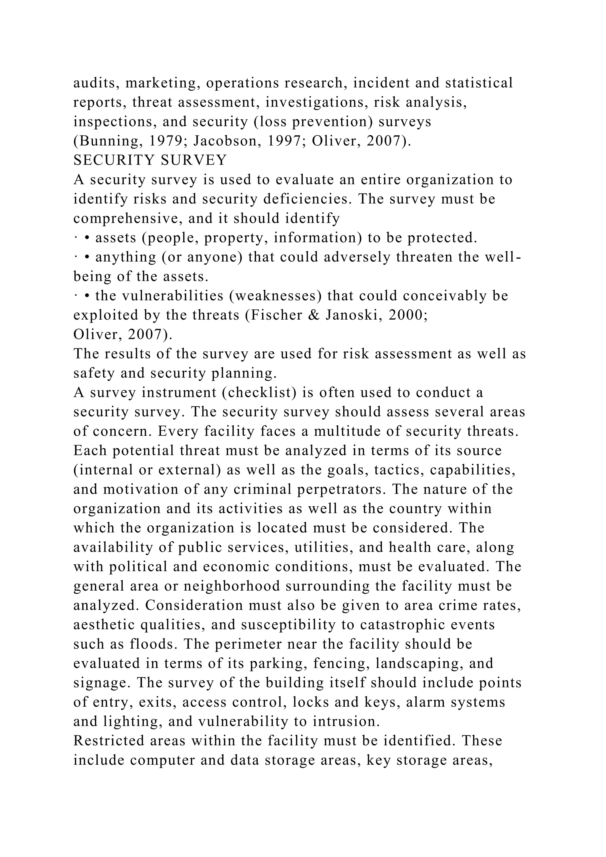 audits, marketing, operations research, incident and statistical
reports, threat assessment, investigations, risk analysis,
inspections, and security (loss prevention) surveys
(Bunning, 1979; Jacobson, 1997; Oliver, 2007).
SECURITY SURVEY
A security survey is used to evaluate an entire organization to
identify risks and security deficiencies. The survey must be
comprehensive, and it should identify
· • assets (people, property, information) to be protected.
· • anything (or anyone) that could adversely threaten the well-
being of the assets.
· • the vulnerabilities (weaknesses) that could conceivably be
exploited by the threats (Fischer & Janoski, 2000;
Oliver, 2007).
The results of the survey are used for risk assessment as well as
safety and security planning.
A survey instrument (checklist) is often used to conduct a
security survey. The security survey should assess several areas
of concern. Every facility faces a multitude of security threats.
Each potential threat must be analyzed in terms of its source
(internal or external) as well as the goals, tactics, capabilities,
and motivation of any criminal perpetrators. The nature of the
organization and its activities as well as the country within
which the organization is located must be considered. The
availability of public services, utilities, and health care, along
with political and economic conditions, must be evaluated. The
general area or neighborhood surrounding the facility must be
analyzed. Consideration must also be given to area crime rates,
aesthetic qualities, and susceptibility to catastrophic events
such as floods. The perimeter near the facility should be
evaluated in terms of its parking, fencing, landscaping, and
signage. The survey of the building itself should include points
of entry, exits, access control, locks and keys, alarm systems
and lighting, and vulnerability to intrusion.
Restricted areas within the facility must be identified. These
include computer and data storage areas, key storage areas,
 