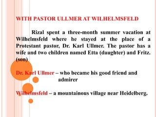 WITH PASTOR ULLMER AT WILHELMSFELD
Rizal spent a three-month summer vacation at
Wilhelmsfeld where he stayed at the place of a
Protestant pastor, Dr. Karl Ullmer. The pastor has a
wife and two children named Etta (daughter) and Fritz.
(son)
Dr. Karl Ullmer – who became his good friend and
admirer
Wilhelmsfeld – a mountainous village near Heidelberg.
 