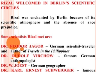 RIZAL WELCOMED IN BERLIN’S SCIENTIFIC
CIRCLES
Rizal was enchanted by Berlin because of its
scientific atmosphere and the absence of race
prejudice.
Some scientists Rizal met are:
DR. FEODOR JAGOR – German scientist-traveler
and author of Travels in the Philippines
DR. RUDOLF VIRCHOW – famous German
anthropologist
DR. W. JOEST – German geographer
DR. KARL ERNEST SCHWEIGGER – famous
 