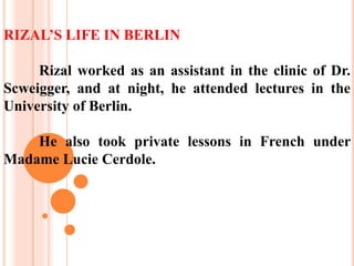 RIZAL’S LIFE IN BERLIN
Rizal worked as an assistant in the clinic of Dr.
Scweigger, and at night, he attended lectures in the
University of Berlin.
He also took private lessons in French under
Madame Lucie Cerdole.
 