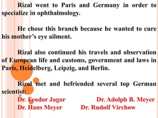 Rizal went to Paris and Germany in order to
specialize in ophthalmology.
He chose this branch because he wanted to cure
his mother’s eye ailment.
Rizal also continued his travels and observation
of European life and customs, government and laws in
Paris, Heidelberg, Leipzig, and Berlin.
Rizal met and befriended several top German
scientist:
Dr. Feodor Jagor Dr. Adolph B. Meyer
Dr. Hans Meyer Dr. Rudolf Virchow
 