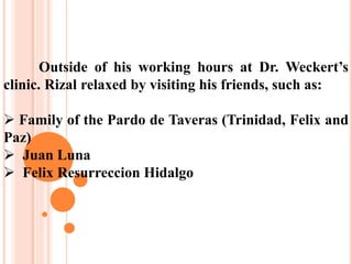 Outside of his working hours at Dr. Weckert’s
clinic. Rizal relaxed by visiting his friends, such as:
 Family of the Pardo de Taveras (Trinidad, Felix and
Paz)
 Juan Luna
 Felix Resurreccion Hidalgo
 