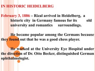 IN HISTORIC HEIDELBERG
February 3, 1886 – Rizal arrived in Heidelberg, a
historic city in Germany famous for its old
university and romantics surroundings.
He became popular among the Germans because
they found out that he was a good chess player.
He worked at the University Eye Hospital under
the direction of Dr. Otto Becker, distinguished German
ophthalmologist.
 