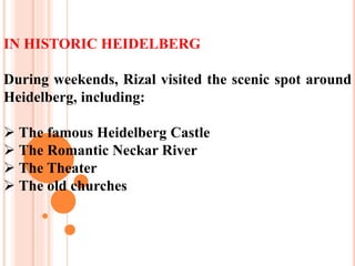 IN HISTORIC HEIDELBERG
During weekends, Rizal visited the scenic spot around
Heidelberg, including:
 The famous Heidelberg Castle
 The Romantic Neckar River
 The Theater
 The old churches
 