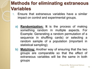 Methods for eliminating extraneous
Variables
1. Ensure that extraneous variables have a similar
impact on control and experimental groups.
a) Randomization: It is the process of making
something random in multiple aspects. For
Example: Generating a random permutation of a
sequence in shuffling cards) or selecting a
random sample of a population (important in
statistical sampling);
b) Matching: Another way of ensuring that the two
groups are comparable so that the effect of
extraneous variables will be the same in both
groups
Prepared By: Muhammad Salman
Jamil 14
 