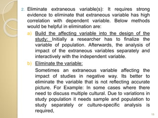 2. Eliminate extraneous variable(s): It requires strong
evidence to eliminate that extraneous variable has high
correlation with dependent variable. Below methods
would be helpful in elimination are:
a) Build the affecting variable into the design of the
study: Initially a researcher has to finalize the
variable of population. Afterwards, the analysis of
impact of the extraneous variables separately and
interactively with the independent variable.
b) Eliminate the variable:
Sometimes an extraneous variable affecting the
impact of studies in negative way. Its better to
eliminate the variable that is not reflecting accurate
picture. For Example: In some cases where there
need to discuss multiple cultural. Due to variations in
study population it needs sample and population to
study separately or culture-specific analysis is
required,
15
 