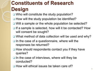Constituents of Research
Design
 Who will constitute the study population?
 How will the study population be identified?
 Will a sample or the whole population be selected?
 If a sample is selected, how will it be contacted? How
will consent be sought?
 What method of data collection will be used and why?
 In the case of a questionnaire, where will the
responses be returned?
 How should respondents contact you if they have
queries?
 In the case of interviews, where will they be
conducted?
 How will ethical issues be taken care of?
5
 