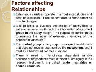 Factors affecting
Relationships
 Extraneous variables operate in almost most studies and
can’t be eliminated. It can be controlled to some extent by
minute changes.
 It is possible to evaluate the impact of attributable to
extraneous variables through the introduction of a control
group in the study design. The purpose of control group
to evaluate the impact of extraneous variables on the
dependent variable(s).
 The control group is the group in an experimental study
that does not receive treatment by the researchers and it
treat as a benchmark for measurement.
 There is need to inter-change dependent variable
because of respondent’s state of mood or ambiguity in the
research instrument, are called random variables or
chance variables.
7
 