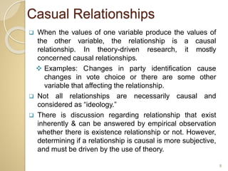 Casual Relationships
 When the values of one variable produce the values of
the other variable, the relationship is a causal
relationship. In theory-driven research, it mostly
concerned causal relationships.
 Examples: Changes in party identification cause
changes in vote choice or there are some other
variable that affecting the relationship.
 Not all relationships are necessarily causal and
considered as “ideology.”
 There is discussion regarding relationship that exist
inherently & can be answered by empirical observation
whether there is existence relationship or not. However,
determining if a relationship is causal is more subjective,
and must be driven by the use of theory.
8
 
