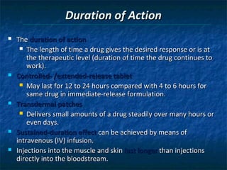 Duration of Action
   The duration of action
      The length of time a drug gives the desired response or is at
        the therapeutic level (duration of time the drug continues to
        work).
   Controlled- /extended-release tablet
      May last for 12 to 24 hours compared with 4 to 6 hours for
        same drug in immediate-release formulation.
   Transdermal patches
      Delivers small amounts of a drug steadily over many hours or
        even days.
   Sustained-duration effect can be achieved by means of
    intravenous (IV) infusion.
   Injections into the muscle and skin last longer than injections
    directly into the bloodstream.
 