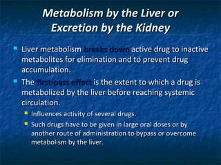 Metabolism by the Liver or
            Excretion by the Kidney
   Liver metabolism breaks down active drug to inactive
    metabolites for elimination and to prevent drug
    accumulation.
   The first-pass effect is the extent to which a drug is
    metabolized by the liver before reaching systemic
    circulation.
       Influences activity of several drugs.
       Such drugs have to be given in large oral doses or by
        another route of administration to bypass or overcome
        metabolism by the liver.
 